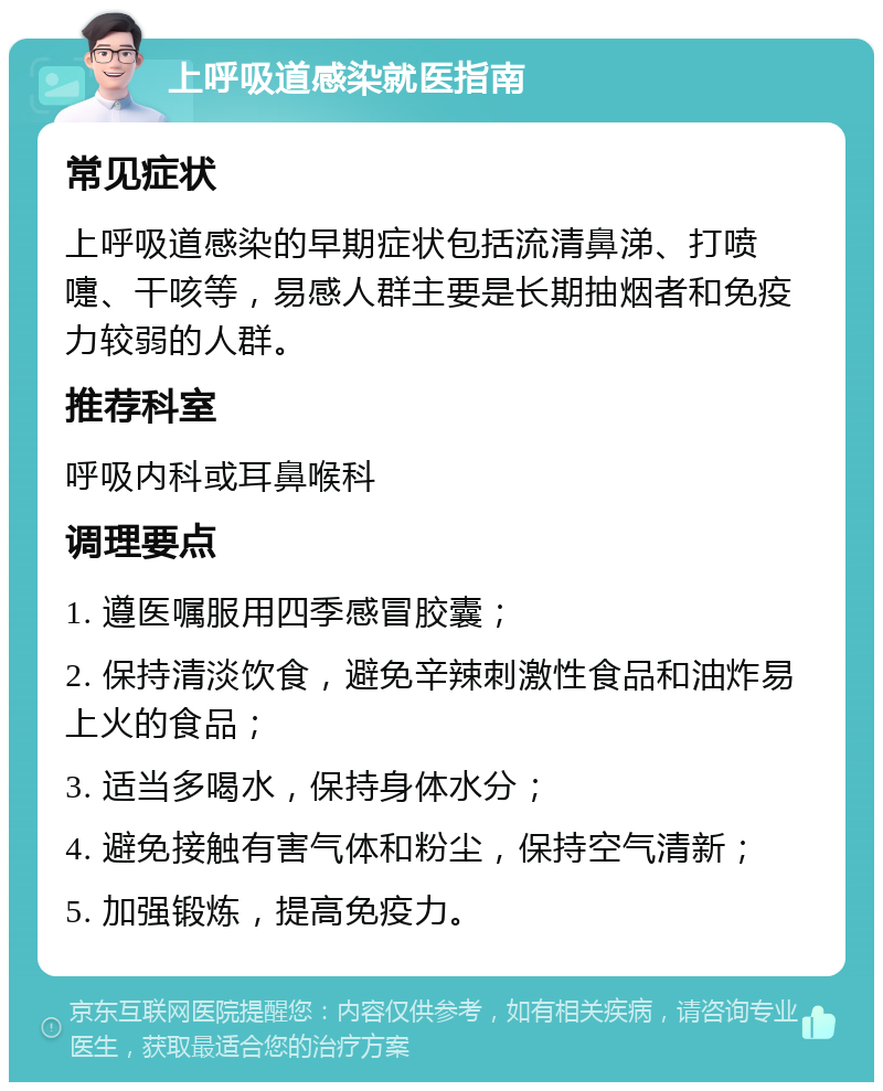 上呼吸道感染就医指南 常见症状 上呼吸道感染的早期症状包括流清鼻涕、打喷嚏、干咳等，易感人群主要是长期抽烟者和免疫力较弱的人群。 推荐科室 呼吸内科或耳鼻喉科 调理要点 1. 遵医嘱服用四季感冒胶囊； 2. 保持清淡饮食，避免辛辣刺激性食品和油炸易上火的食品； 3. 适当多喝水，保持身体水分； 4. 避免接触有害气体和粉尘，保持空气清新； 5. 加强锻炼，提高免疫力。