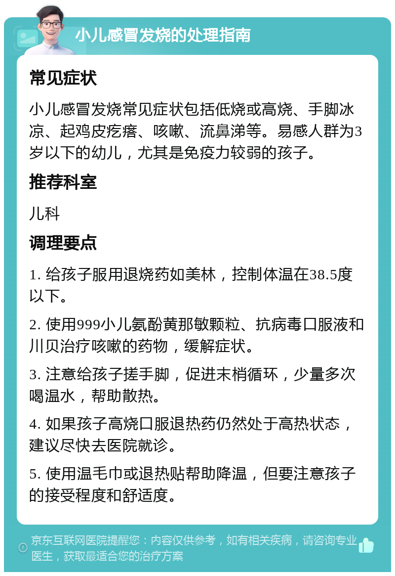 小儿感冒发烧的处理指南 常见症状 小儿感冒发烧常见症状包括低烧或高烧、手脚冰凉、起鸡皮疙瘩、咳嗽、流鼻涕等。易感人群为3岁以下的幼儿，尤其是免疫力较弱的孩子。 推荐科室 儿科 调理要点 1. 给孩子服用退烧药如美林，控制体温在38.5度以下。 2. 使用999小儿氨酚黄那敏颗粒、抗病毒口服液和川贝治疗咳嗽的药物，缓解症状。 3. 注意给孩子搓手脚，促进末梢循环，少量多次喝温水，帮助散热。 4. 如果孩子高烧口服退热药仍然处于高热状态，建议尽快去医院就诊。 5. 使用温毛巾或退热贴帮助降温，但要注意孩子的接受程度和舒适度。