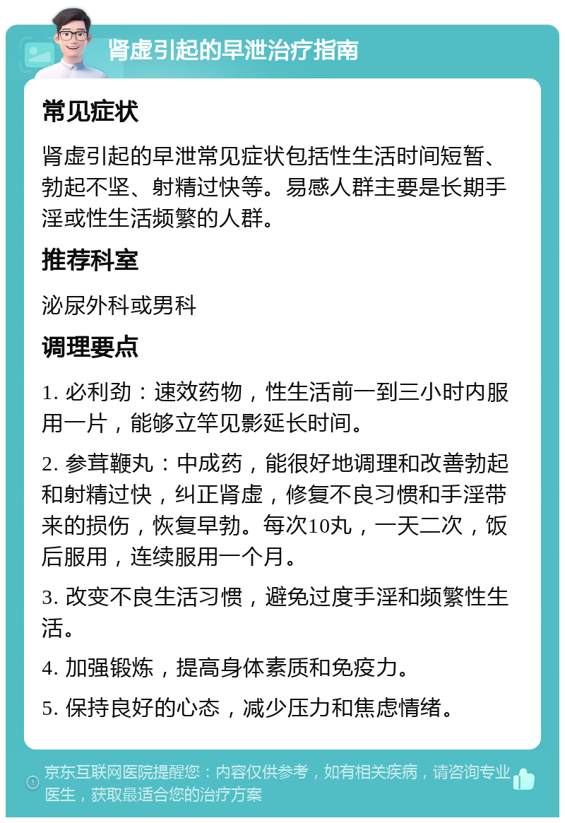 肾虚引起的早泄治疗指南 常见症状 肾虚引起的早泄常见症状包括性生活时间短暂、勃起不坚、射精过快等。易感人群主要是长期手淫或性生活频繁的人群。 推荐科室 泌尿外科或男科 调理要点 1. 必利劲：速效药物，性生活前一到三小时内服用一片，能够立竿见影延长时间。 2. 参茸鞭丸：中成药，能很好地调理和改善勃起和射精过快，纠正肾虚，修复不良习惯和手淫带来的损伤，恢复早勃。每次10丸，一天二次，饭后服用，连续服用一个月。 3. 改变不良生活习惯，避免过度手淫和频繁性生活。 4. 加强锻炼，提高身体素质和免疫力。 5. 保持良好的心态，减少压力和焦虑情绪。