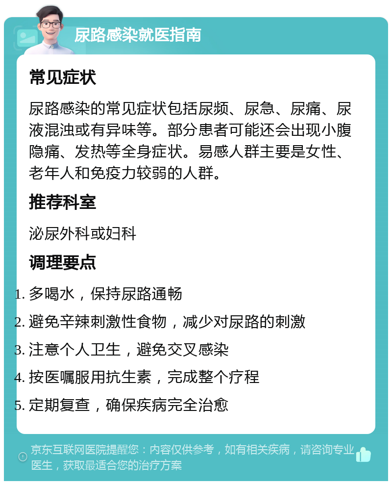 尿路感染就医指南 常见症状 尿路感染的常见症状包括尿频、尿急、尿痛、尿液混浊或有异味等。部分患者可能还会出现小腹隐痛、发热等全身症状。易感人群主要是女性、老年人和免疫力较弱的人群。 推荐科室 泌尿外科或妇科 调理要点 多喝水，保持尿路通畅 避免辛辣刺激性食物，减少对尿路的刺激 注意个人卫生，避免交叉感染 按医嘱服用抗生素，完成整个疗程 定期复查，确保疾病完全治愈