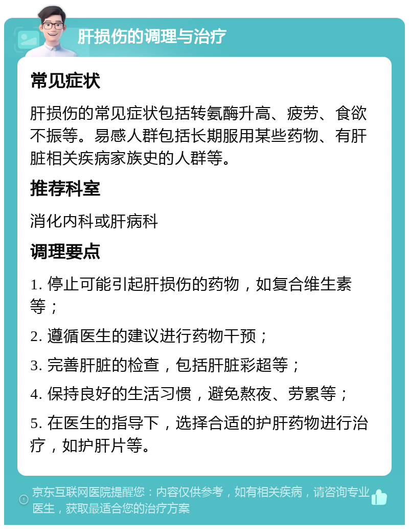 肝损伤的调理与治疗 常见症状 肝损伤的常见症状包括转氨酶升高、疲劳、食欲不振等。易感人群包括长期服用某些药物、有肝脏相关疾病家族史的人群等。 推荐科室 消化内科或肝病科 调理要点 1. 停止可能引起肝损伤的药物，如复合维生素等； 2. 遵循医生的建议进行药物干预； 3. 完善肝脏的检查，包括肝脏彩超等； 4. 保持良好的生活习惯，避免熬夜、劳累等； 5. 在医生的指导下，选择合适的护肝药物进行治疗，如护肝片等。