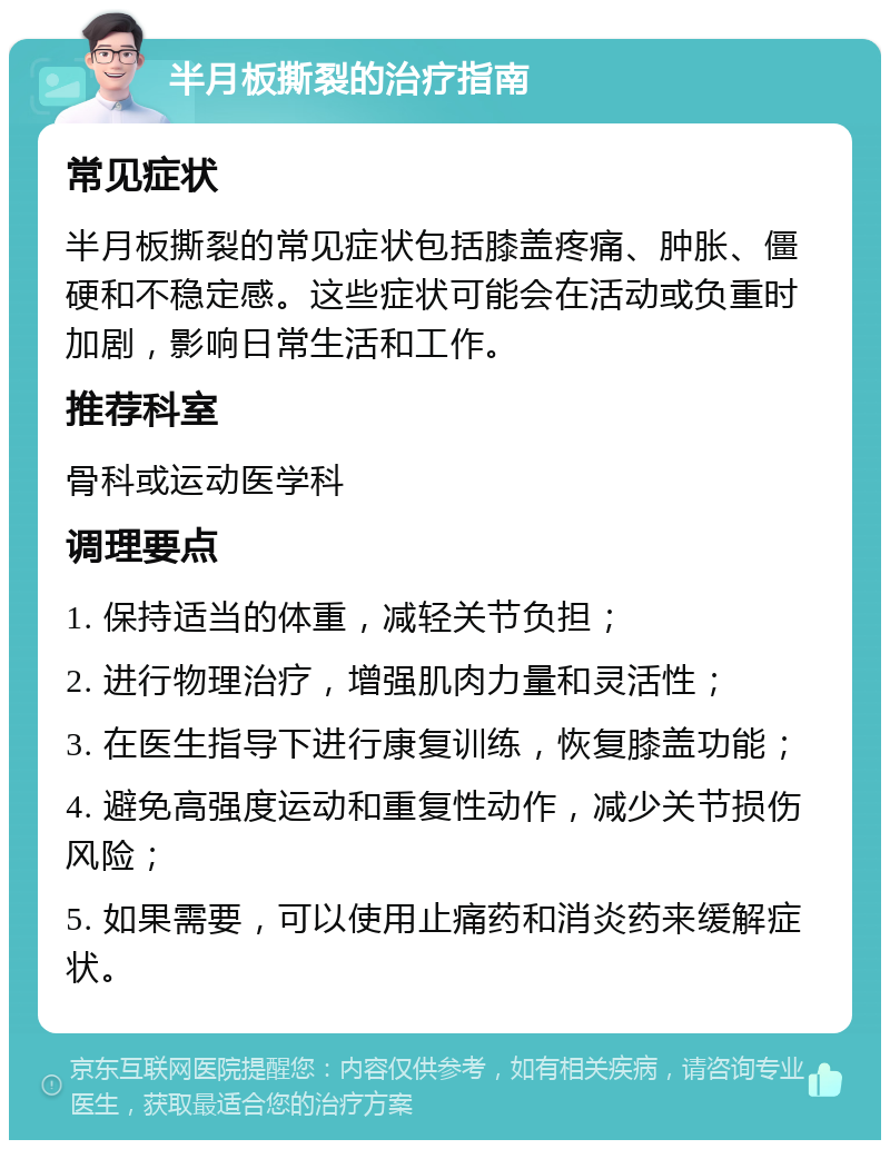 半月板撕裂的治疗指南 常见症状 半月板撕裂的常见症状包括膝盖疼痛、肿胀、僵硬和不稳定感。这些症状可能会在活动或负重时加剧，影响日常生活和工作。 推荐科室 骨科或运动医学科 调理要点 1. 保持适当的体重，减轻关节负担； 2. 进行物理治疗，增强肌肉力量和灵活性； 3. 在医生指导下进行康复训练，恢复膝盖功能； 4. 避免高强度运动和重复性动作，减少关节损伤风险； 5. 如果需要，可以使用止痛药和消炎药来缓解症状。