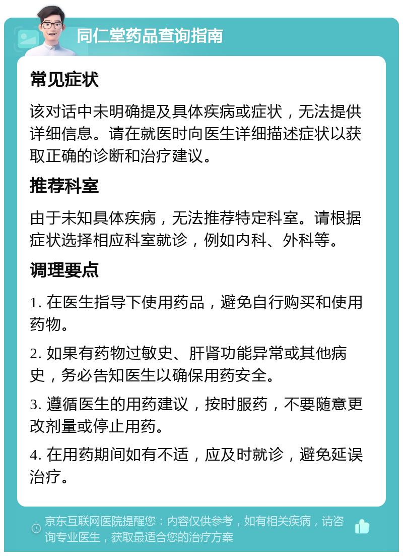 同仁堂药品查询指南 常见症状 该对话中未明确提及具体疾病或症状，无法提供详细信息。请在就医时向医生详细描述症状以获取正确的诊断和治疗建议。 推荐科室 由于未知具体疾病，无法推荐特定科室。请根据症状选择相应科室就诊，例如内科、外科等。 调理要点 1. 在医生指导下使用药品，避免自行购买和使用药物。 2. 如果有药物过敏史、肝肾功能异常或其他病史，务必告知医生以确保用药安全。 3. 遵循医生的用药建议，按时服药，不要随意更改剂量或停止用药。 4. 在用药期间如有不适，应及时就诊，避免延误治疗。