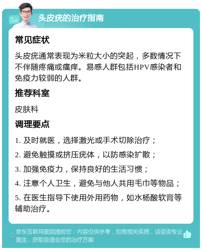 头皮疣的治疗指南 常见症状 头皮疣通常表现为米粒大小的突起，多数情况下不伴随疼痛或瘙痒。易感人群包括HPV感染者和免疫力较弱的人群。 推荐科室 皮肤科 调理要点 1. 及时就医，选择激光或手术切除治疗； 2. 避免触摸或挤压疣体，以防感染扩散； 3. 加强免疫力，保持良好的生活习惯； 4. 注意个人卫生，避免与他人共用毛巾等物品； 5. 在医生指导下使用外用药物，如水杨酸软膏等辅助治疗。