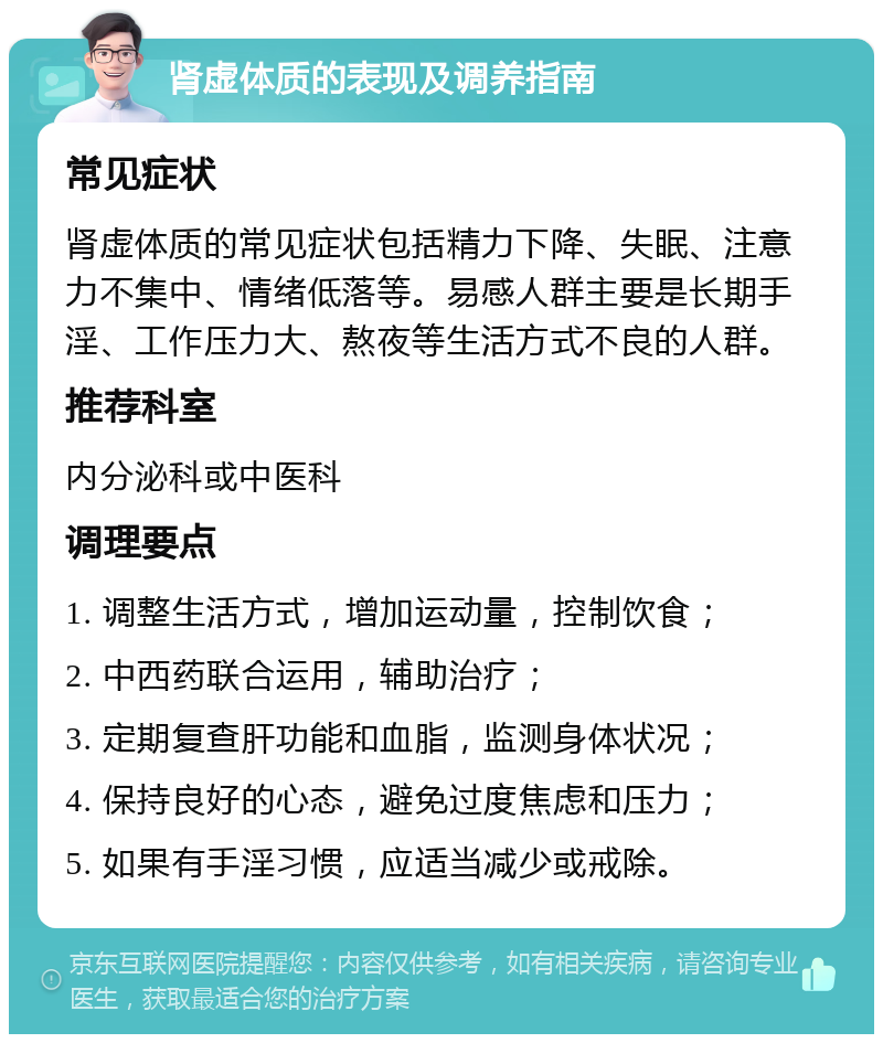 肾虚体质的表现及调养指南 常见症状 肾虚体质的常见症状包括精力下降、失眠、注意力不集中、情绪低落等。易感人群主要是长期手淫、工作压力大、熬夜等生活方式不良的人群。 推荐科室 内分泌科或中医科 调理要点 1. 调整生活方式，增加运动量，控制饮食； 2. 中西药联合运用，辅助治疗； 3. 定期复查肝功能和血脂，监测身体状况； 4. 保持良好的心态，避免过度焦虑和压力； 5. 如果有手淫习惯，应适当减少或戒除。