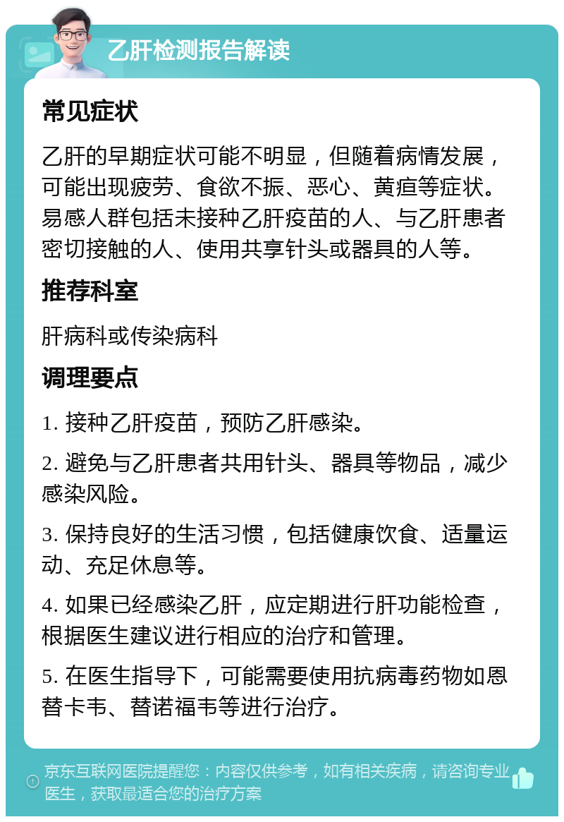 乙肝检测报告解读 常见症状 乙肝的早期症状可能不明显，但随着病情发展，可能出现疲劳、食欲不振、恶心、黄疸等症状。易感人群包括未接种乙肝疫苗的人、与乙肝患者密切接触的人、使用共享针头或器具的人等。 推荐科室 肝病科或传染病科 调理要点 1. 接种乙肝疫苗，预防乙肝感染。 2. 避免与乙肝患者共用针头、器具等物品，减少感染风险。 3. 保持良好的生活习惯，包括健康饮食、适量运动、充足休息等。 4. 如果已经感染乙肝，应定期进行肝功能检查，根据医生建议进行相应的治疗和管理。 5. 在医生指导下，可能需要使用抗病毒药物如恩替卡韦、替诺福韦等进行治疗。