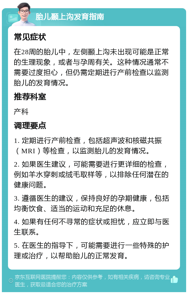 胎儿颞上沟发育指南 常见症状 在28周的胎儿中，左侧颞上沟未出现可能是正常的生理现象，或者与孕周有关。这种情况通常不需要过度担心，但仍需定期进行产前检查以监测胎儿的发育情况。 推荐科室 产科 调理要点 1. 定期进行产前检查，包括超声波和核磁共振（MRI）等检查，以监测胎儿的发育情况。 2. 如果医生建议，可能需要进行更详细的检查，例如羊水穿刺或绒毛取样等，以排除任何潜在的健康问题。 3. 遵循医生的建议，保持良好的孕期健康，包括均衡饮食、适当的运动和充足的休息。 4. 如果有任何不寻常的症状或担忧，应立即与医生联系。 5. 在医生的指导下，可能需要进行一些特殊的护理或治疗，以帮助胎儿的正常发育。