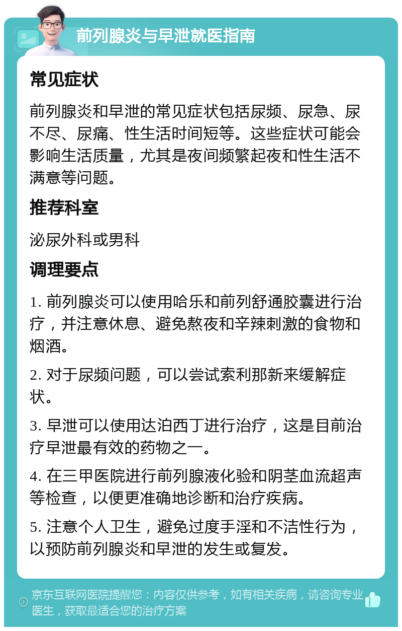 前列腺炎与早泄就医指南 常见症状 前列腺炎和早泄的常见症状包括尿频、尿急、尿不尽、尿痛、性生活时间短等。这些症状可能会影响生活质量，尤其是夜间频繁起夜和性生活不满意等问题。 推荐科室 泌尿外科或男科 调理要点 1. 前列腺炎可以使用哈乐和前列舒通胶囊进行治疗，并注意休息、避免熬夜和辛辣刺激的食物和烟酒。 2. 对于尿频问题，可以尝试索利那新来缓解症状。 3. 早泄可以使用达泊西丁进行治疗，这是目前治疗早泄最有效的药物之一。 4. 在三甲医院进行前列腺液化验和阴茎血流超声等检查，以便更准确地诊断和治疗疾病。 5. 注意个人卫生，避免过度手淫和不洁性行为，以预防前列腺炎和早泄的发生或复发。