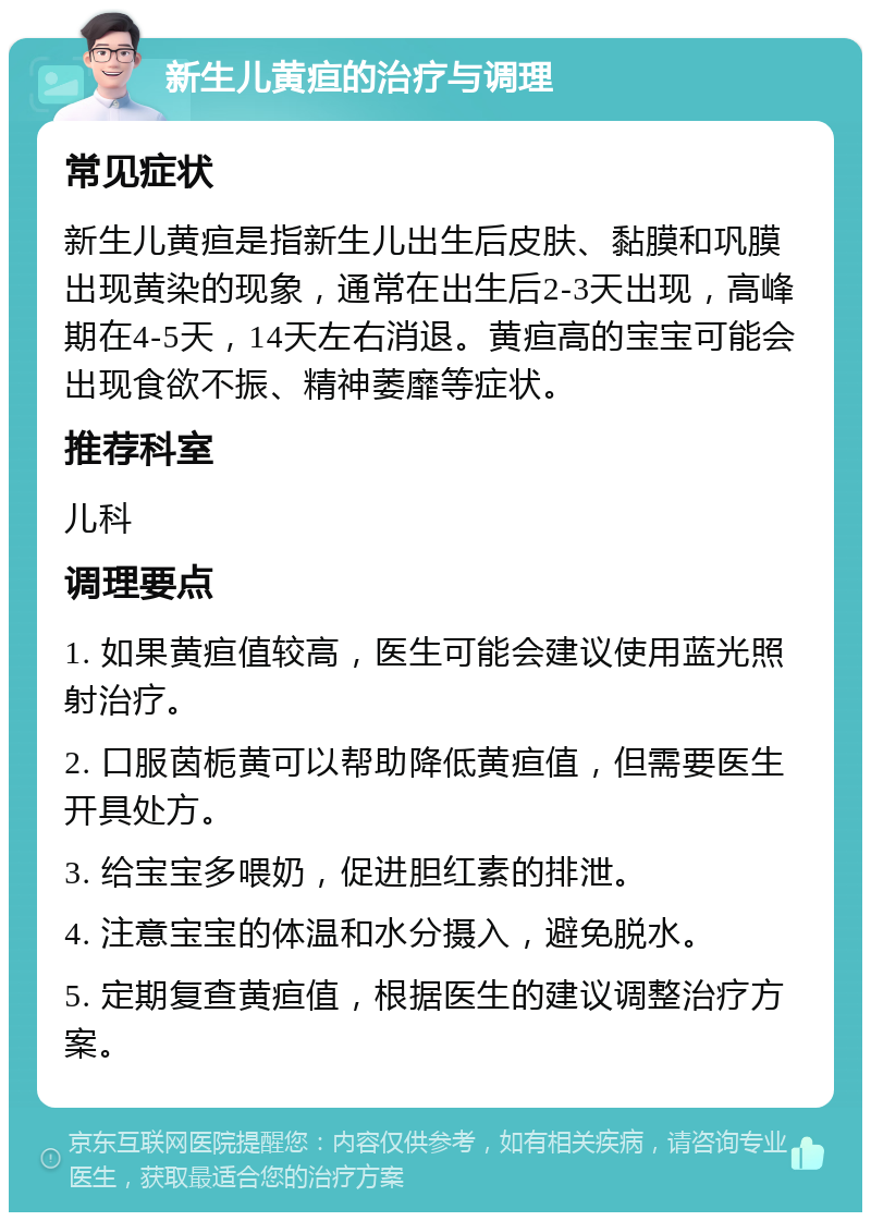 新生儿黄疸的治疗与调理 常见症状 新生儿黄疸是指新生儿出生后皮肤、黏膜和巩膜出现黄染的现象，通常在出生后2-3天出现，高峰期在4-5天，14天左右消退。黄疸高的宝宝可能会出现食欲不振、精神萎靡等症状。 推荐科室 儿科 调理要点 1. 如果黄疸值较高，医生可能会建议使用蓝光照射治疗。 2. 口服茵栀黄可以帮助降低黄疸值，但需要医生开具处方。 3. 给宝宝多喂奶，促进胆红素的排泄。 4. 注意宝宝的体温和水分摄入，避免脱水。 5. 定期复查黄疸值，根据医生的建议调整治疗方案。