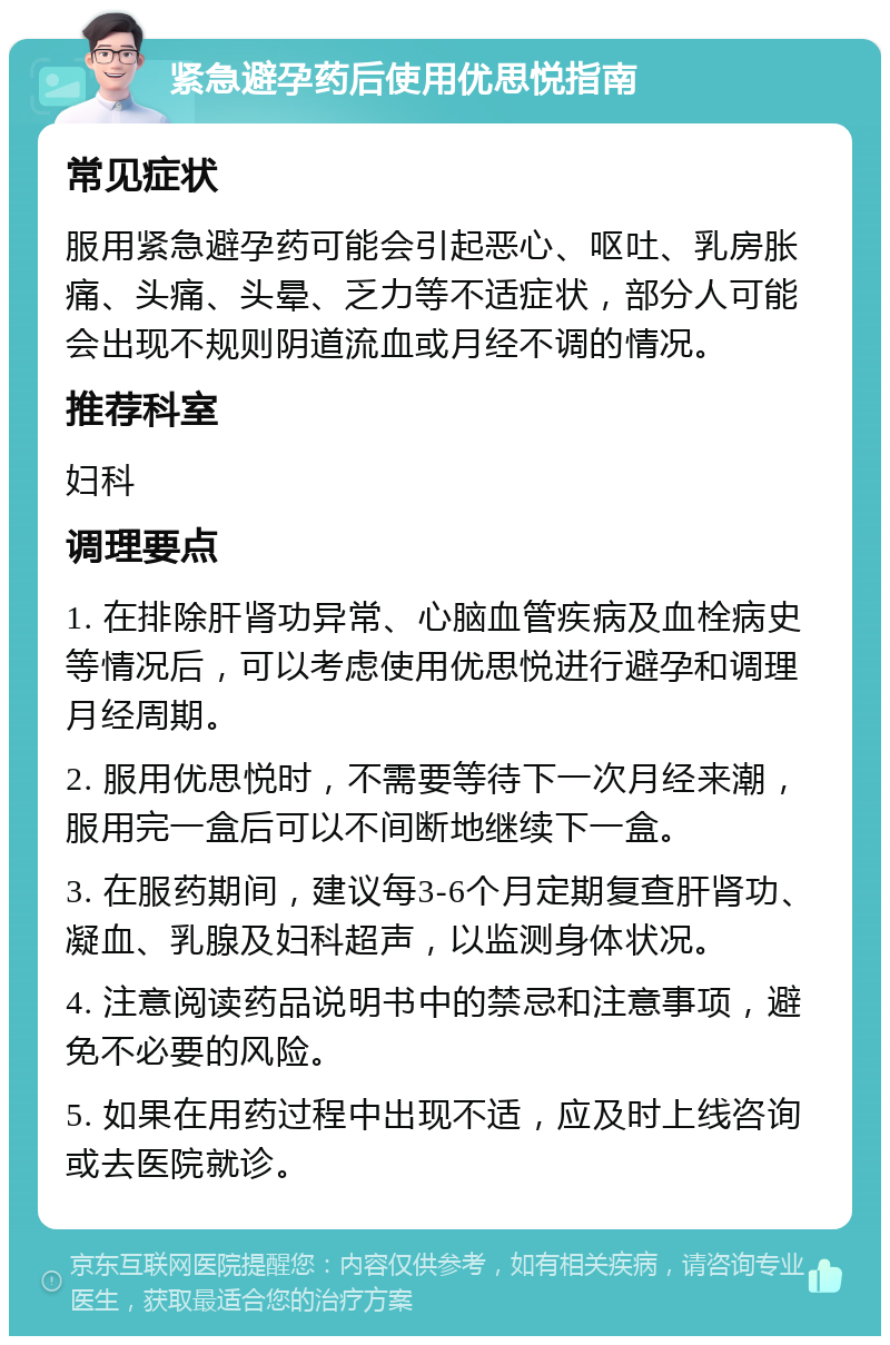 紧急避孕药后使用优思悦指南 常见症状 服用紧急避孕药可能会引起恶心、呕吐、乳房胀痛、头痛、头晕、乏力等不适症状，部分人可能会出现不规则阴道流血或月经不调的情况。 推荐科室 妇科 调理要点 1. 在排除肝肾功异常、心脑血管疾病及血栓病史等情况后，可以考虑使用优思悦进行避孕和调理月经周期。 2. 服用优思悦时，不需要等待下一次月经来潮，服用完一盒后可以不间断地继续下一盒。 3. 在服药期间，建议每3-6个月定期复查肝肾功、凝血、乳腺及妇科超声，以监测身体状况。 4. 注意阅读药品说明书中的禁忌和注意事项，避免不必要的风险。 5. 如果在用药过程中出现不适，应及时上线咨询或去医院就诊。