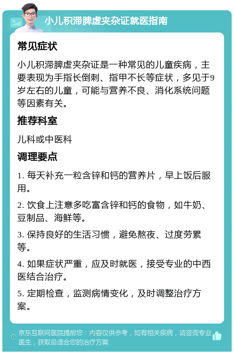 小儿积滞脾虚夹杂证就医指南 常见症状 小儿积滞脾虚夹杂证是一种常见的儿童疾病，主要表现为手指长倒刺、指甲不长等症状，多见于9岁左右的儿童，可能与营养不良、消化系统问题等因素有关。 推荐科室 儿科或中医科 调理要点 1. 每天补充一粒含锌和钙的营养片，早上饭后服用。 2. 饮食上注意多吃富含锌和钙的食物，如牛奶、豆制品、海鲜等。 3. 保持良好的生活习惯，避免熬夜、过度劳累等。 4. 如果症状严重，应及时就医，接受专业的中西医结合治疗。 5. 定期检查，监测病情变化，及时调整治疗方案。