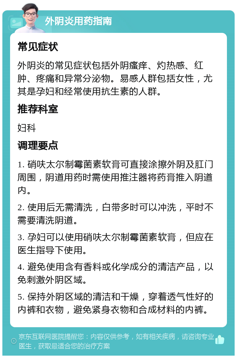 外阴炎用药指南 常见症状 外阴炎的常见症状包括外阴瘙痒、灼热感、红肿、疼痛和异常分泌物。易感人群包括女性，尤其是孕妇和经常使用抗生素的人群。 推荐科室 妇科 调理要点 1. 硝呋太尔制霉菌素软膏可直接涂擦外阴及肛门周围，阴道用药时需使用推注器将药膏推入阴道内。 2. 使用后无需清洗，白带多时可以冲洗，平时不需要清洗阴道。 3. 孕妇可以使用硝呋太尔制霉菌素软膏，但应在医生指导下使用。 4. 避免使用含有香料或化学成分的清洁产品，以免刺激外阴区域。 5. 保持外阴区域的清洁和干燥，穿着透气性好的内裤和衣物，避免紧身衣物和合成材料的内裤。