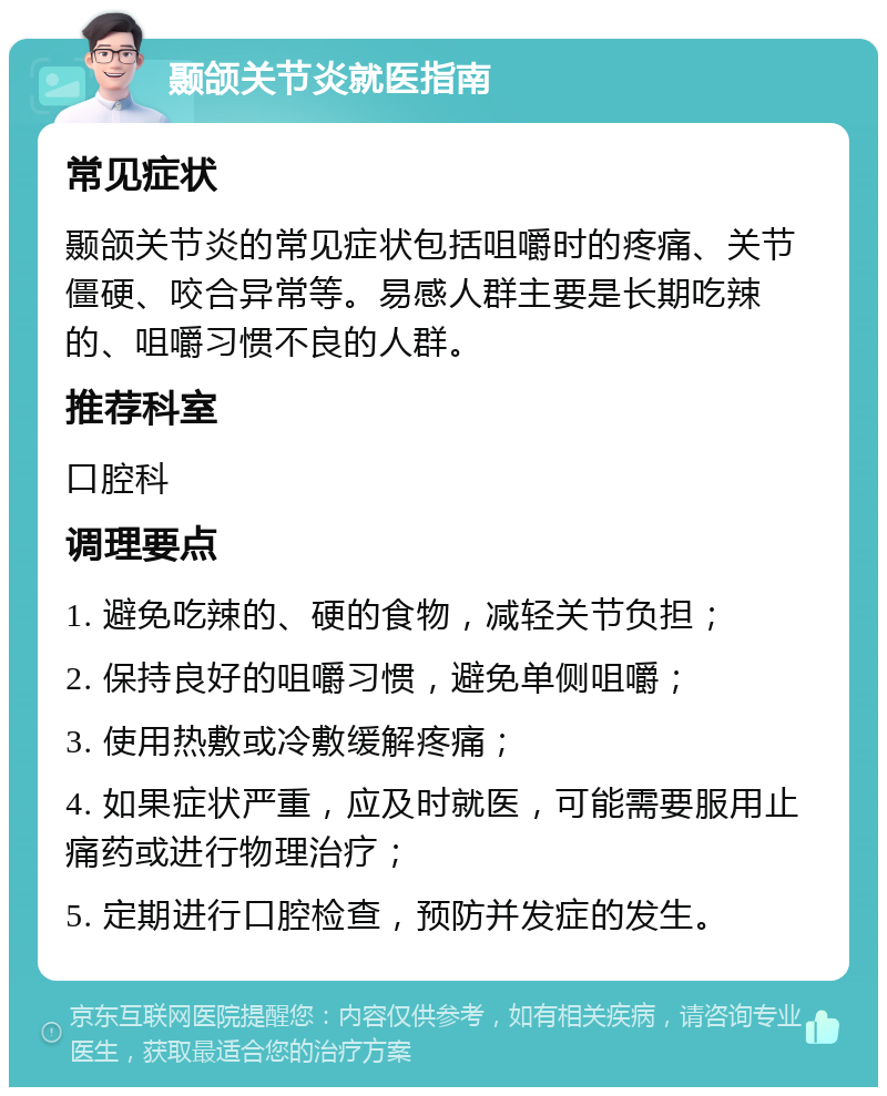 颞颌关节炎就医指南 常见症状 颞颌关节炎的常见症状包括咀嚼时的疼痛、关节僵硬、咬合异常等。易感人群主要是长期吃辣的、咀嚼习惯不良的人群。 推荐科室 口腔科 调理要点 1. 避免吃辣的、硬的食物，减轻关节负担； 2. 保持良好的咀嚼习惯，避免单侧咀嚼； 3. 使用热敷或冷敷缓解疼痛； 4. 如果症状严重，应及时就医，可能需要服用止痛药或进行物理治疗； 5. 定期进行口腔检查，预防并发症的发生。