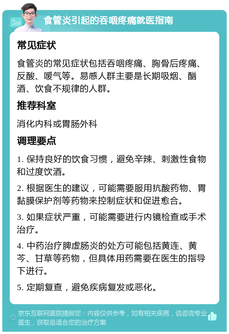 食管炎引起的吞咽疼痛就医指南 常见症状 食管炎的常见症状包括吞咽疼痛、胸骨后疼痛、反酸、嗳气等。易感人群主要是长期吸烟、酗酒、饮食不规律的人群。 推荐科室 消化内科或胃肠外科 调理要点 1. 保持良好的饮食习惯，避免辛辣、刺激性食物和过度饮酒。 2. 根据医生的建议，可能需要服用抗酸药物、胃黏膜保护剂等药物来控制症状和促进愈合。 3. 如果症状严重，可能需要进行内镜检查或手术治疗。 4. 中药治疗脾虚肠炎的处方可能包括黄连、黄芩、甘草等药物，但具体用药需要在医生的指导下进行。 5. 定期复查，避免疾病复发或恶化。