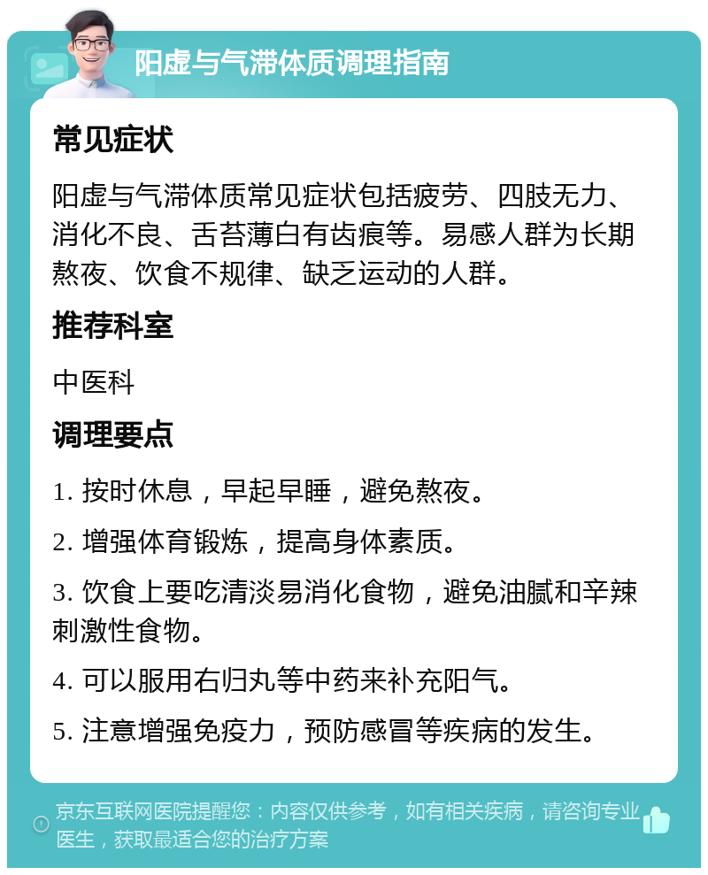 阳虚与气滞体质调理指南 常见症状 阳虚与气滞体质常见症状包括疲劳、四肢无力、消化不良、舌苔薄白有齿痕等。易感人群为长期熬夜、饮食不规律、缺乏运动的人群。 推荐科室 中医科 调理要点 1. 按时休息，早起早睡，避免熬夜。 2. 增强体育锻炼，提高身体素质。 3. 饮食上要吃清淡易消化食物，避免油腻和辛辣刺激性食物。 4. 可以服用右归丸等中药来补充阳气。 5. 注意增强免疫力，预防感冒等疾病的发生。