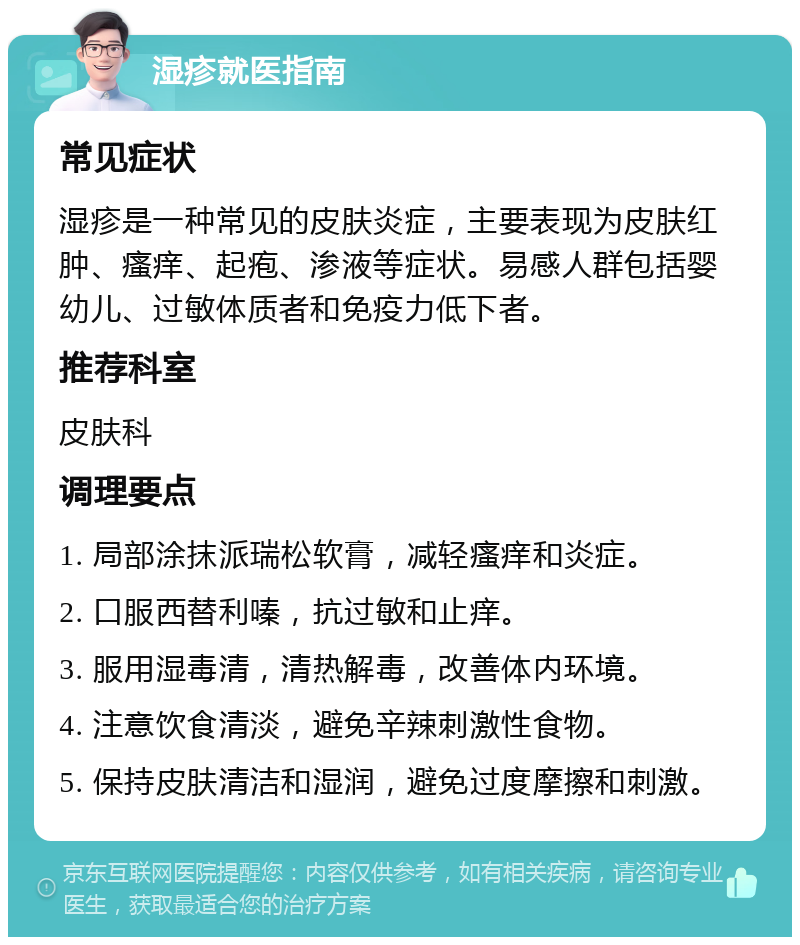 湿疹就医指南 常见症状 湿疹是一种常见的皮肤炎症，主要表现为皮肤红肿、瘙痒、起疱、渗液等症状。易感人群包括婴幼儿、过敏体质者和免疫力低下者。 推荐科室 皮肤科 调理要点 1. 局部涂抹派瑞松软膏，减轻瘙痒和炎症。 2. 口服西替利嗪，抗过敏和止痒。 3. 服用湿毒清，清热解毒，改善体内环境。 4. 注意饮食清淡，避免辛辣刺激性食物。 5. 保持皮肤清洁和湿润，避免过度摩擦和刺激。