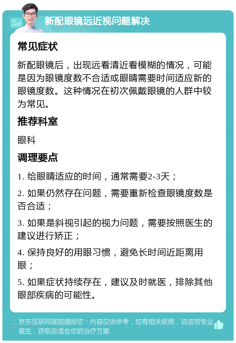 新配眼镜远近视问题解决 常见症状 新配眼镜后，出现远看清近看模糊的情况，可能是因为眼镜度数不合适或眼睛需要时间适应新的眼镜度数。这种情况在初次佩戴眼镜的人群中较为常见。 推荐科室 眼科 调理要点 1. 给眼睛适应的时间，通常需要2-3天； 2. 如果仍然存在问题，需要重新检查眼镜度数是否合适； 3. 如果是斜视引起的视力问题，需要按照医生的建议进行矫正； 4. 保持良好的用眼习惯，避免长时间近距离用眼； 5. 如果症状持续存在，建议及时就医，排除其他眼部疾病的可能性。