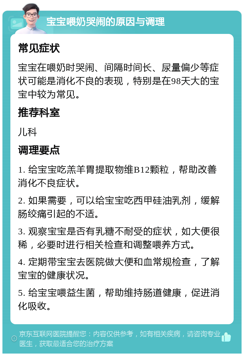 宝宝喂奶哭闹的原因与调理 常见症状 宝宝在喂奶时哭闹、间隔时间长、尿量偏少等症状可能是消化不良的表现，特别是在98天大的宝宝中较为常见。 推荐科室 儿科 调理要点 1. 给宝宝吃羔羊胃提取物维B12颗粒，帮助改善消化不良症状。 2. 如果需要，可以给宝宝吃西甲硅油乳剂，缓解肠绞痛引起的不适。 3. 观察宝宝是否有乳糖不耐受的症状，如大便很稀，必要时进行相关检查和调整喂养方式。 4. 定期带宝宝去医院做大便和血常规检查，了解宝宝的健康状况。 5. 给宝宝喂益生菌，帮助维持肠道健康，促进消化吸收。