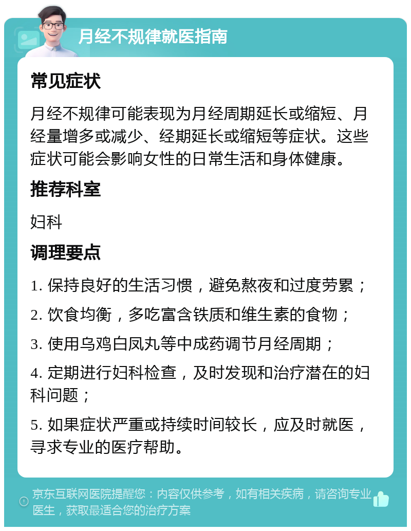 月经不规律就医指南 常见症状 月经不规律可能表现为月经周期延长或缩短、月经量增多或减少、经期延长或缩短等症状。这些症状可能会影响女性的日常生活和身体健康。 推荐科室 妇科 调理要点 1. 保持良好的生活习惯，避免熬夜和过度劳累； 2. 饮食均衡，多吃富含铁质和维生素的食物； 3. 使用乌鸡白凤丸等中成药调节月经周期； 4. 定期进行妇科检查，及时发现和治疗潜在的妇科问题； 5. 如果症状严重或持续时间较长，应及时就医，寻求专业的医疗帮助。