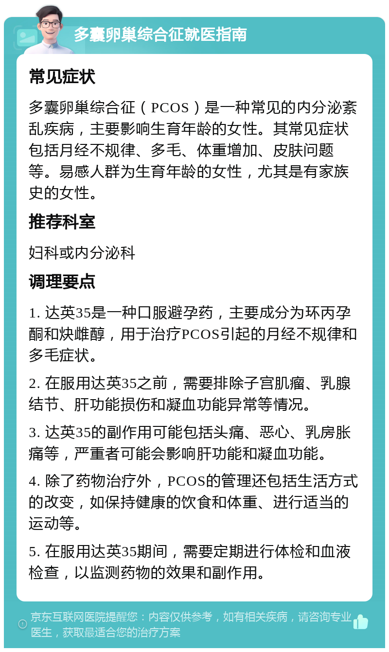 多囊卵巢综合征就医指南 常见症状 多囊卵巢综合征（PCOS）是一种常见的内分泌紊乱疾病，主要影响生育年龄的女性。其常见症状包括月经不规律、多毛、体重增加、皮肤问题等。易感人群为生育年龄的女性，尤其是有家族史的女性。 推荐科室 妇科或内分泌科 调理要点 1. 达英35是一种口服避孕药，主要成分为环丙孕酮和炔雌醇，用于治疗PCOS引起的月经不规律和多毛症状。 2. 在服用达英35之前，需要排除子宫肌瘤、乳腺结节、肝功能损伤和凝血功能异常等情况。 3. 达英35的副作用可能包括头痛、恶心、乳房胀痛等，严重者可能会影响肝功能和凝血功能。 4. 除了药物治疗外，PCOS的管理还包括生活方式的改变，如保持健康的饮食和体重、进行适当的运动等。 5. 在服用达英35期间，需要定期进行体检和血液检查，以监测药物的效果和副作用。