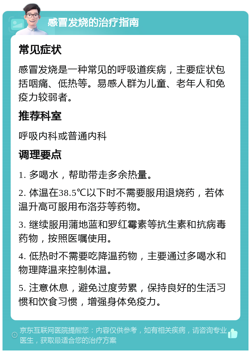 感冒发烧的治疗指南 常见症状 感冒发烧是一种常见的呼吸道疾病，主要症状包括咽痛、低热等。易感人群为儿童、老年人和免疫力较弱者。 推荐科室 呼吸内科或普通内科 调理要点 1. 多喝水，帮助带走多余热量。 2. 体温在38.5℃以下时不需要服用退烧药，若体温升高可服用布洛芬等药物。 3. 继续服用蒲地蓝和罗红霉素等抗生素和抗病毒药物，按照医嘱使用。 4. 低热时不需要吃降温药物，主要通过多喝水和物理降温来控制体温。 5. 注意休息，避免过度劳累，保持良好的生活习惯和饮食习惯，增强身体免疫力。