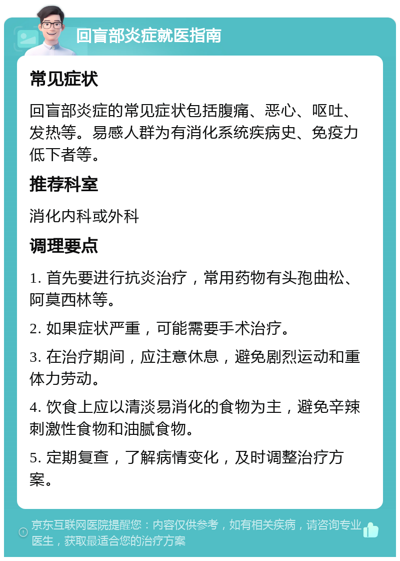 回盲部炎症就医指南 常见症状 回盲部炎症的常见症状包括腹痛、恶心、呕吐、发热等。易感人群为有消化系统疾病史、免疫力低下者等。 推荐科室 消化内科或外科 调理要点 1. 首先要进行抗炎治疗，常用药物有头孢曲松、阿莫西林等。 2. 如果症状严重，可能需要手术治疗。 3. 在治疗期间，应注意休息，避免剧烈运动和重体力劳动。 4. 饮食上应以清淡易消化的食物为主，避免辛辣刺激性食物和油腻食物。 5. 定期复查，了解病情变化，及时调整治疗方案。