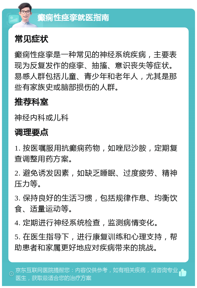 癫痫性痉挛就医指南 常见症状 癫痫性痉挛是一种常见的神经系统疾病，主要表现为反复发作的痉挛、抽搐、意识丧失等症状。易感人群包括儿童、青少年和老年人，尤其是那些有家族史或脑部损伤的人群。 推荐科室 神经内科或儿科 调理要点 1. 按医嘱服用抗癫痫药物，如唑尼沙胺，定期复查调整用药方案。 2. 避免诱发因素，如缺乏睡眠、过度疲劳、精神压力等。 3. 保持良好的生活习惯，包括规律作息、均衡饮食、适量运动等。 4. 定期进行神经系统检查，监测病情变化。 5. 在医生指导下，进行康复训练和心理支持，帮助患者和家属更好地应对疾病带来的挑战。