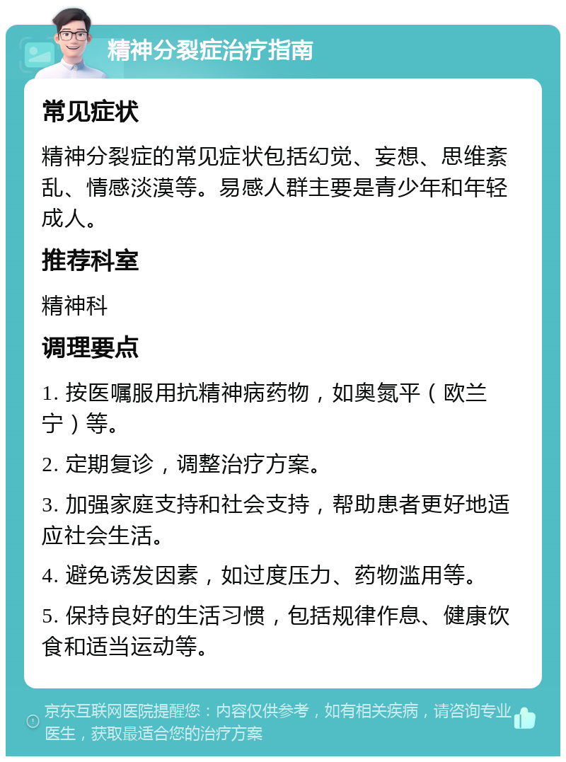 精神分裂症治疗指南 常见症状 精神分裂症的常见症状包括幻觉、妄想、思维紊乱、情感淡漠等。易感人群主要是青少年和年轻成人。 推荐科室 精神科 调理要点 1. 按医嘱服用抗精神病药物，如奥氮平（欧兰宁）等。 2. 定期复诊，调整治疗方案。 3. 加强家庭支持和社会支持，帮助患者更好地适应社会生活。 4. 避免诱发因素，如过度压力、药物滥用等。 5. 保持良好的生活习惯，包括规律作息、健康饮食和适当运动等。