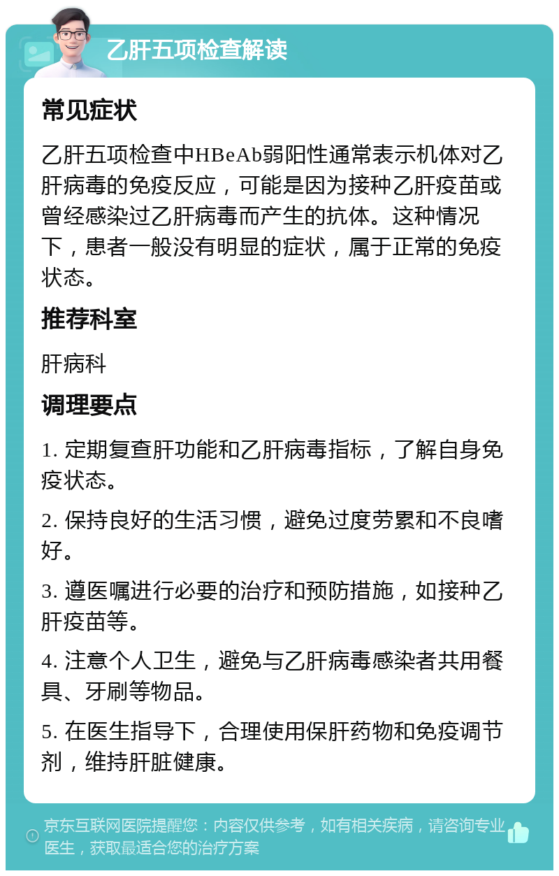 乙肝五项检查解读 常见症状 乙肝五项检查中HBeAb弱阳性通常表示机体对乙肝病毒的免疫反应，可能是因为接种乙肝疫苗或曾经感染过乙肝病毒而产生的抗体。这种情况下，患者一般没有明显的症状，属于正常的免疫状态。 推荐科室 肝病科 调理要点 1. 定期复查肝功能和乙肝病毒指标，了解自身免疫状态。 2. 保持良好的生活习惯，避免过度劳累和不良嗜好。 3. 遵医嘱进行必要的治疗和预防措施，如接种乙肝疫苗等。 4. 注意个人卫生，避免与乙肝病毒感染者共用餐具、牙刷等物品。 5. 在医生指导下，合理使用保肝药物和免疫调节剂，维持肝脏健康。