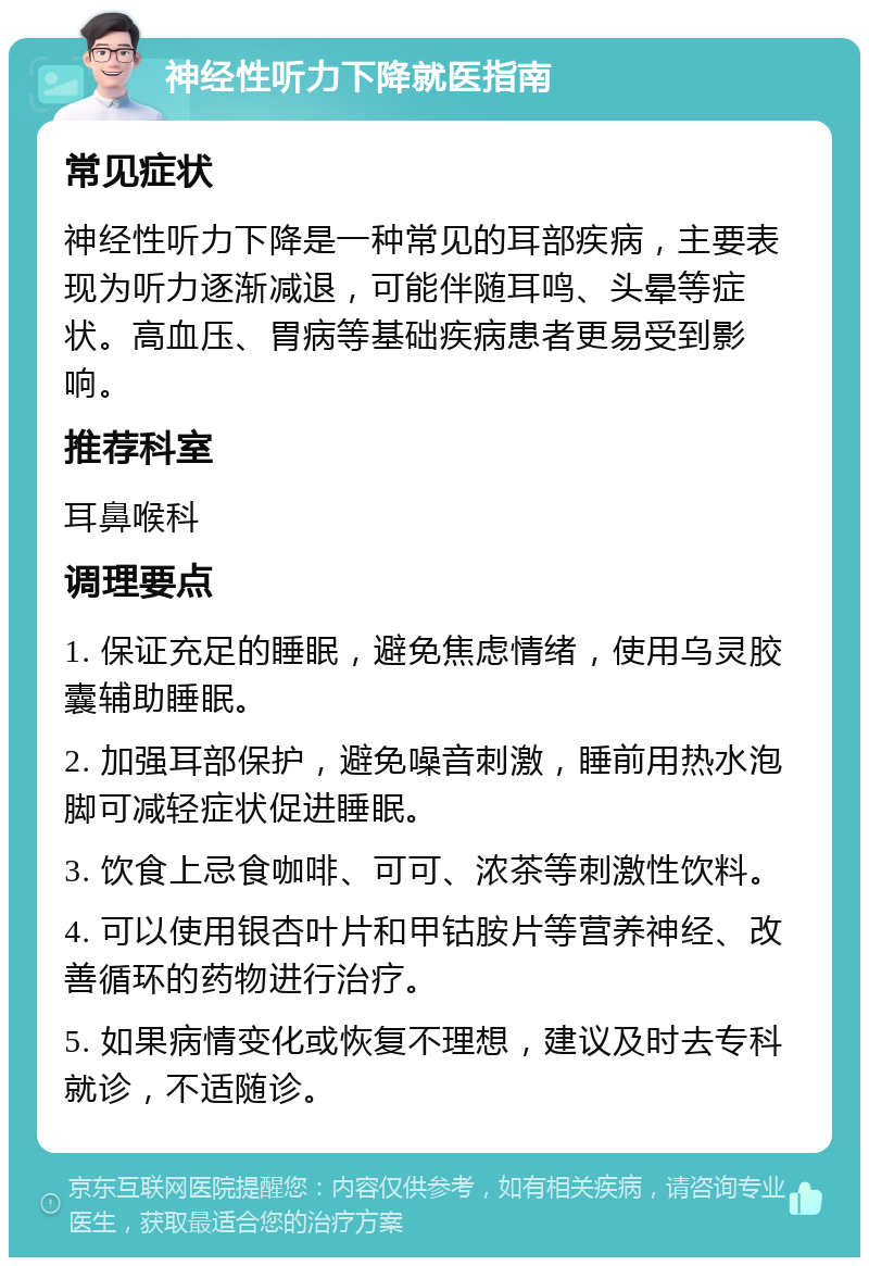 神经性听力下降就医指南 常见症状 神经性听力下降是一种常见的耳部疾病，主要表现为听力逐渐减退，可能伴随耳鸣、头晕等症状。高血压、胃病等基础疾病患者更易受到影响。 推荐科室 耳鼻喉科 调理要点 1. 保证充足的睡眠，避免焦虑情绪，使用乌灵胶囊辅助睡眠。 2. 加强耳部保护，避免噪音刺激，睡前用热水泡脚可减轻症状促进睡眠。 3. 饮食上忌食咖啡、可可、浓茶等刺激性饮料。 4. 可以使用银杏叶片和甲钴胺片等营养神经、改善循环的药物进行治疗。 5. 如果病情变化或恢复不理想，建议及时去专科就诊，不适随诊。