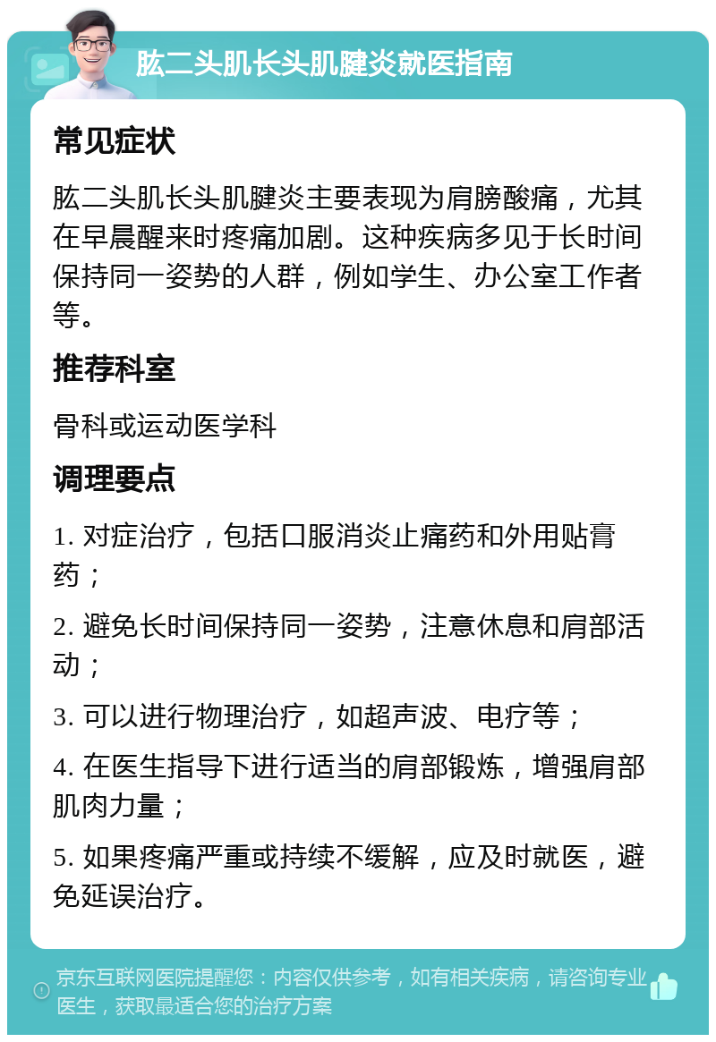 肱二头肌长头肌腱炎就医指南 常见症状 肱二头肌长头肌腱炎主要表现为肩膀酸痛，尤其在早晨醒来时疼痛加剧。这种疾病多见于长时间保持同一姿势的人群，例如学生、办公室工作者等。 推荐科室 骨科或运动医学科 调理要点 1. 对症治疗，包括口服消炎止痛药和外用贴膏药； 2. 避免长时间保持同一姿势，注意休息和肩部活动； 3. 可以进行物理治疗，如超声波、电疗等； 4. 在医生指导下进行适当的肩部锻炼，增强肩部肌肉力量； 5. 如果疼痛严重或持续不缓解，应及时就医，避免延误治疗。