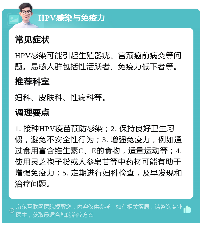 HPV感染与免疫力 常见症状 HPV感染可能引起生殖器疣、宫颈癌前病变等问题。易感人群包括性活跃者、免疫力低下者等。 推荐科室 妇科、皮肤科、性病科等。 调理要点 1. 接种HPV疫苗预防感染；2. 保持良好卫生习惯，避免不安全性行为；3. 增强免疫力，例如通过食用富含维生素C、E的食物，适量运动等；4. 使用灵芝孢子粉或人参皂苷等中药材可能有助于增强免疫力；5. 定期进行妇科检查，及早发现和治疗问题。