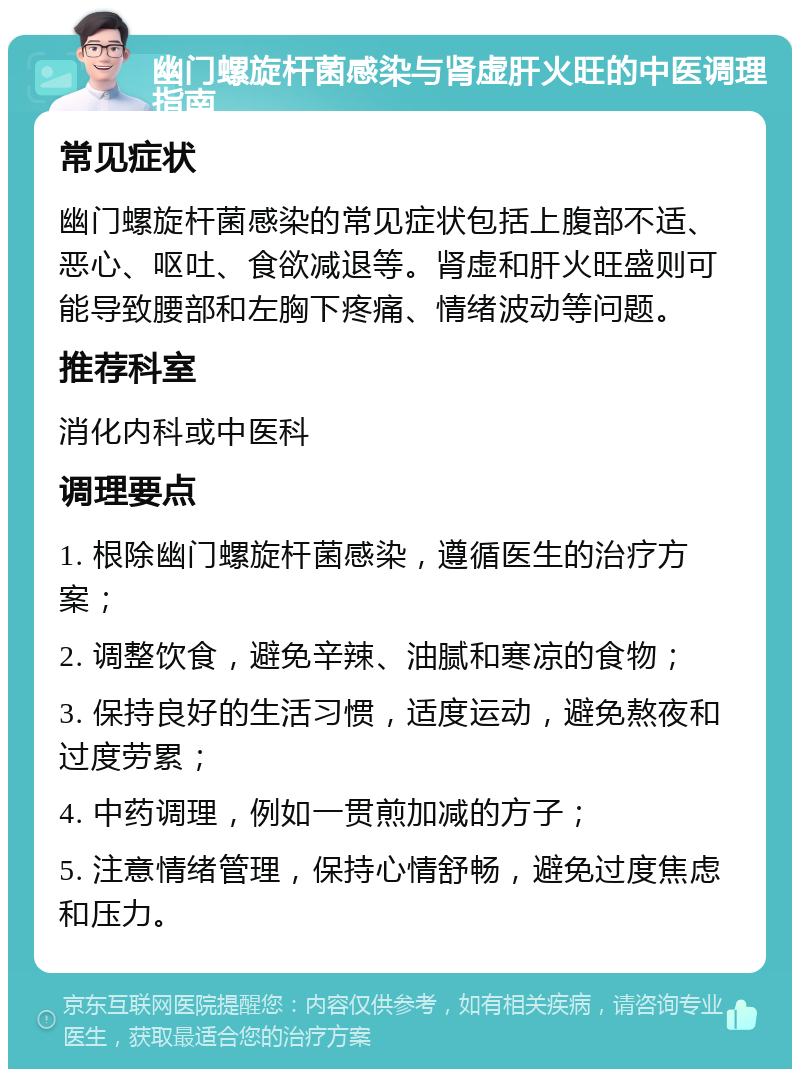 幽门螺旋杆菌感染与肾虚肝火旺的中医调理指南 常见症状 幽门螺旋杆菌感染的常见症状包括上腹部不适、恶心、呕吐、食欲减退等。肾虚和肝火旺盛则可能导致腰部和左胸下疼痛、情绪波动等问题。 推荐科室 消化内科或中医科 调理要点 1. 根除幽门螺旋杆菌感染，遵循医生的治疗方案； 2. 调整饮食，避免辛辣、油腻和寒凉的食物； 3. 保持良好的生活习惯，适度运动，避免熬夜和过度劳累； 4. 中药调理，例如一贯煎加减的方子； 5. 注意情绪管理，保持心情舒畅，避免过度焦虑和压力。