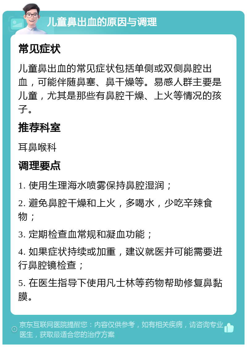 儿童鼻出血的原因与调理 常见症状 儿童鼻出血的常见症状包括单侧或双侧鼻腔出血，可能伴随鼻塞、鼻干燥等。易感人群主要是儿童，尤其是那些有鼻腔干燥、上火等情况的孩子。 推荐科室 耳鼻喉科 调理要点 1. 使用生理海水喷雾保持鼻腔湿润； 2. 避免鼻腔干燥和上火，多喝水，少吃辛辣食物； 3. 定期检查血常规和凝血功能； 4. 如果症状持续或加重，建议就医并可能需要进行鼻腔镜检查； 5. 在医生指导下使用凡士林等药物帮助修复鼻黏膜。