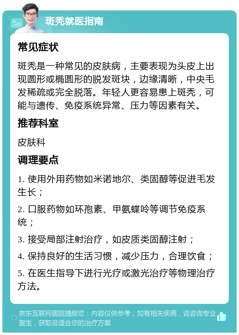 斑秃就医指南 常见症状 斑秃是一种常见的皮肤病，主要表现为头皮上出现圆形或椭圆形的脱发斑块，边缘清晰，中央毛发稀疏或完全脱落。年轻人更容易患上斑秃，可能与遗传、免疫系统异常、压力等因素有关。 推荐科室 皮肤科 调理要点 1. 使用外用药物如米诺地尔、类固醇等促进毛发生长； 2. 口服药物如环孢素、甲氨蝶呤等调节免疫系统； 3. 接受局部注射治疗，如皮质类固醇注射； 4. 保持良好的生活习惯，减少压力，合理饮食； 5. 在医生指导下进行光疗或激光治疗等物理治疗方法。