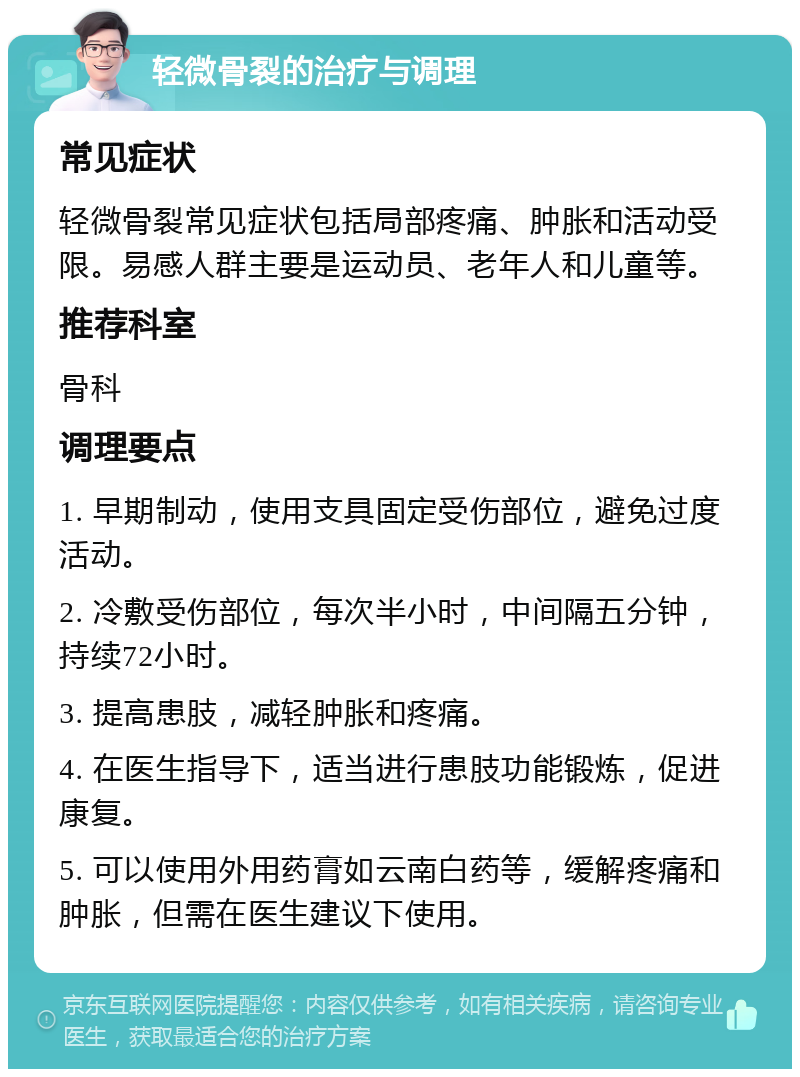 轻微骨裂的治疗与调理 常见症状 轻微骨裂常见症状包括局部疼痛、肿胀和活动受限。易感人群主要是运动员、老年人和儿童等。 推荐科室 骨科 调理要点 1. 早期制动，使用支具固定受伤部位，避免过度活动。 2. 冷敷受伤部位，每次半小时，中间隔五分钟，持续72小时。 3. 提高患肢，减轻肿胀和疼痛。 4. 在医生指导下，适当进行患肢功能锻炼，促进康复。 5. 可以使用外用药膏如云南白药等，缓解疼痛和肿胀，但需在医生建议下使用。