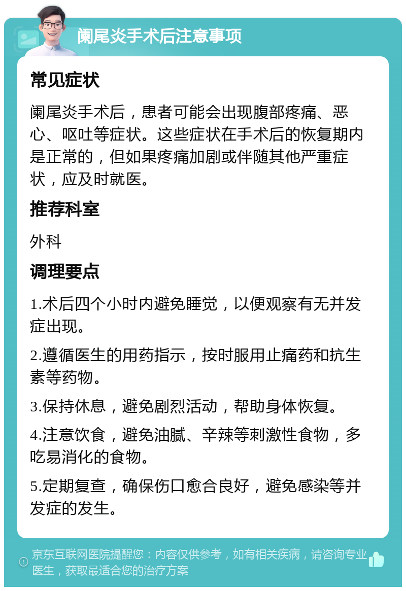 阑尾炎手术后注意事项 常见症状 阑尾炎手术后，患者可能会出现腹部疼痛、恶心、呕吐等症状。这些症状在手术后的恢复期内是正常的，但如果疼痛加剧或伴随其他严重症状，应及时就医。 推荐科室 外科 调理要点 1.术后四个小时内避免睡觉，以便观察有无并发症出现。 2.遵循医生的用药指示，按时服用止痛药和抗生素等药物。 3.保持休息，避免剧烈活动，帮助身体恢复。 4.注意饮食，避免油腻、辛辣等刺激性食物，多吃易消化的食物。 5.定期复查，确保伤口愈合良好，避免感染等并发症的发生。