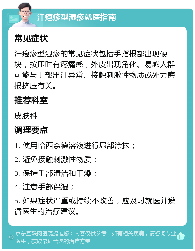 汗疱疹型湿疹就医指南 常见症状 汗疱疹型湿疹的常见症状包括手指根部出现硬块，按压时有疼痛感，外皮出现角化。易感人群可能与手部出汗异常、接触刺激性物质或外力磨损挤压有关。 推荐科室 皮肤科 调理要点 1. 使用哈西奈德溶液进行局部涂抹； 2. 避免接触刺激性物质； 3. 保持手部清洁和干燥； 4. 注意手部保湿； 5. 如果症状严重或持续不改善，应及时就医并遵循医生的治疗建议。