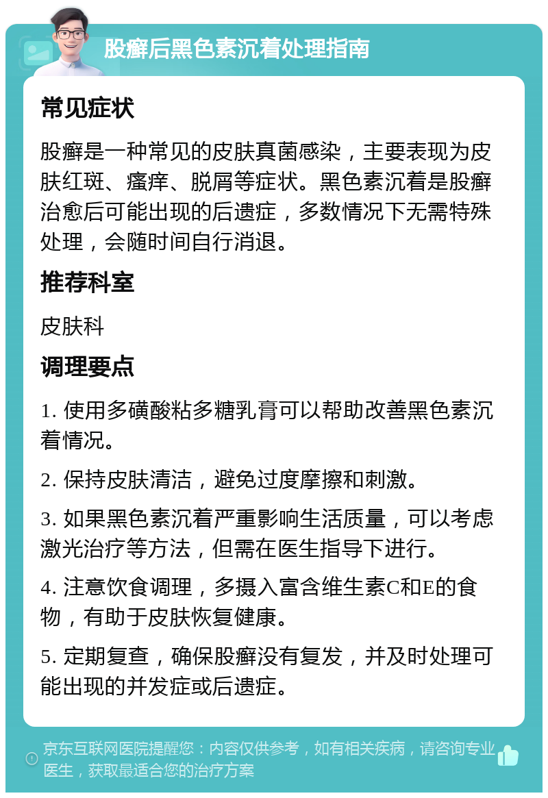 股癣后黑色素沉着处理指南 常见症状 股癣是一种常见的皮肤真菌感染，主要表现为皮肤红斑、瘙痒、脱屑等症状。黑色素沉着是股癣治愈后可能出现的后遗症，多数情况下无需特殊处理，会随时间自行消退。 推荐科室 皮肤科 调理要点 1. 使用多磺酸粘多糖乳膏可以帮助改善黑色素沉着情况。 2. 保持皮肤清洁，避免过度摩擦和刺激。 3. 如果黑色素沉着严重影响生活质量，可以考虑激光治疗等方法，但需在医生指导下进行。 4. 注意饮食调理，多摄入富含维生素C和E的食物，有助于皮肤恢复健康。 5. 定期复查，确保股癣没有复发，并及时处理可能出现的并发症或后遗症。