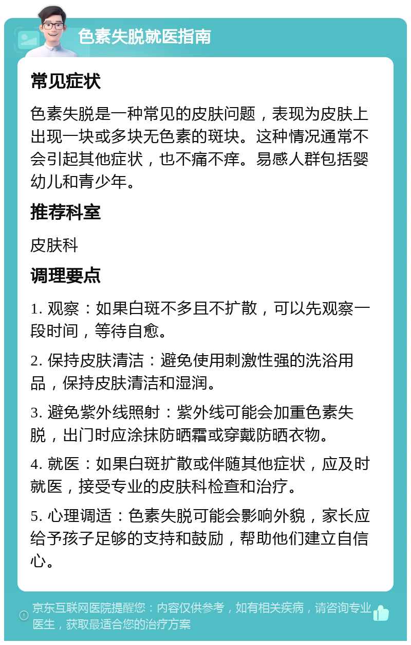 色素失脱就医指南 常见症状 色素失脱是一种常见的皮肤问题，表现为皮肤上出现一块或多块无色素的斑块。这种情况通常不会引起其他症状，也不痛不痒。易感人群包括婴幼儿和青少年。 推荐科室 皮肤科 调理要点 1. 观察：如果白斑不多且不扩散，可以先观察一段时间，等待自愈。 2. 保持皮肤清洁：避免使用刺激性强的洗浴用品，保持皮肤清洁和湿润。 3. 避免紫外线照射：紫外线可能会加重色素失脱，出门时应涂抹防晒霜或穿戴防晒衣物。 4. 就医：如果白斑扩散或伴随其他症状，应及时就医，接受专业的皮肤科检查和治疗。 5. 心理调适：色素失脱可能会影响外貌，家长应给予孩子足够的支持和鼓励，帮助他们建立自信心。