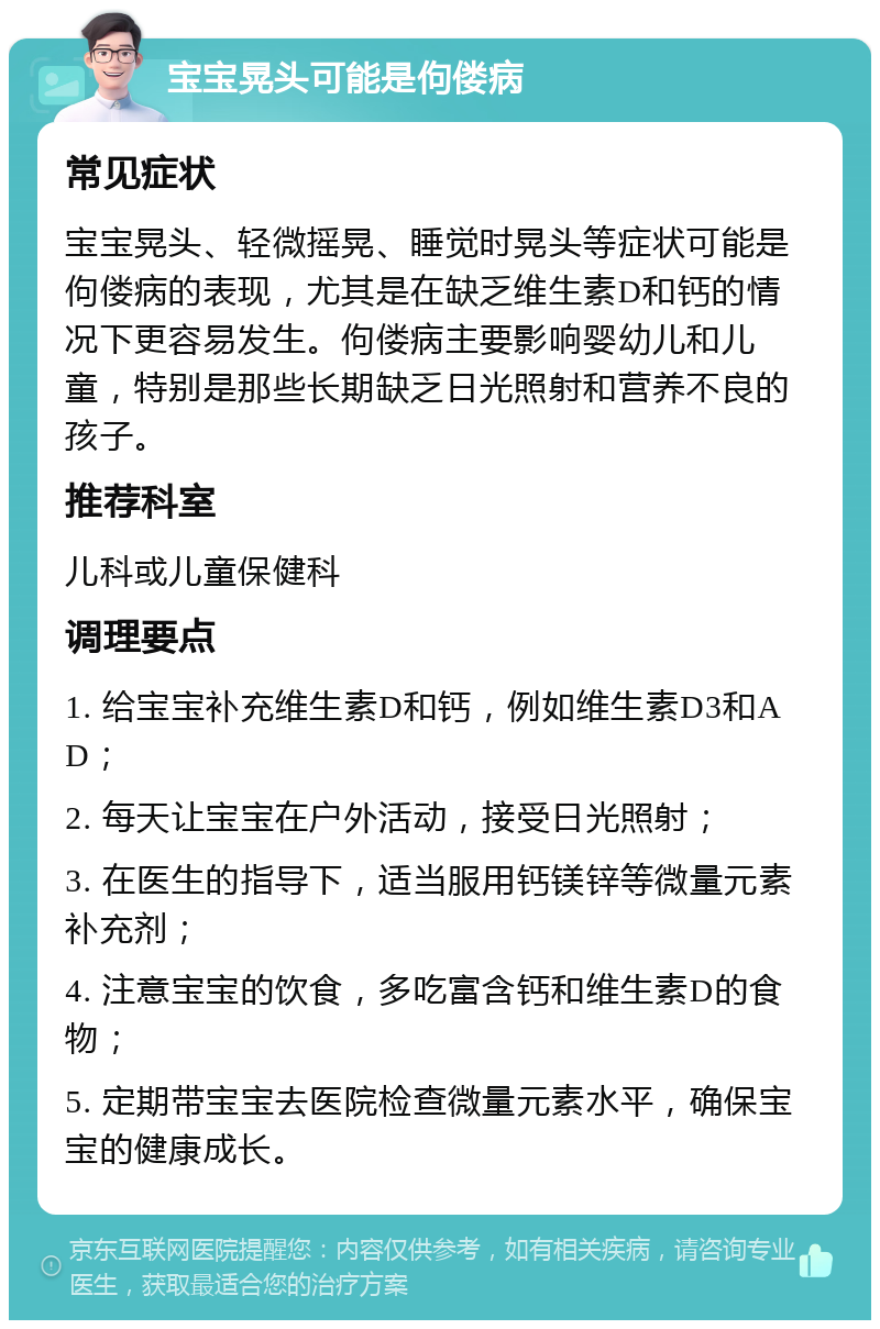 宝宝晃头可能是佝偻病 常见症状 宝宝晃头、轻微摇晃、睡觉时晃头等症状可能是佝偻病的表现，尤其是在缺乏维生素D和钙的情况下更容易发生。佝偻病主要影响婴幼儿和儿童，特别是那些长期缺乏日光照射和营养不良的孩子。 推荐科室 儿科或儿童保健科 调理要点 1. 给宝宝补充维生素D和钙，例如维生素D3和AD； 2. 每天让宝宝在户外活动，接受日光照射； 3. 在医生的指导下，适当服用钙镁锌等微量元素补充剂； 4. 注意宝宝的饮食，多吃富含钙和维生素D的食物； 5. 定期带宝宝去医院检查微量元素水平，确保宝宝的健康成长。