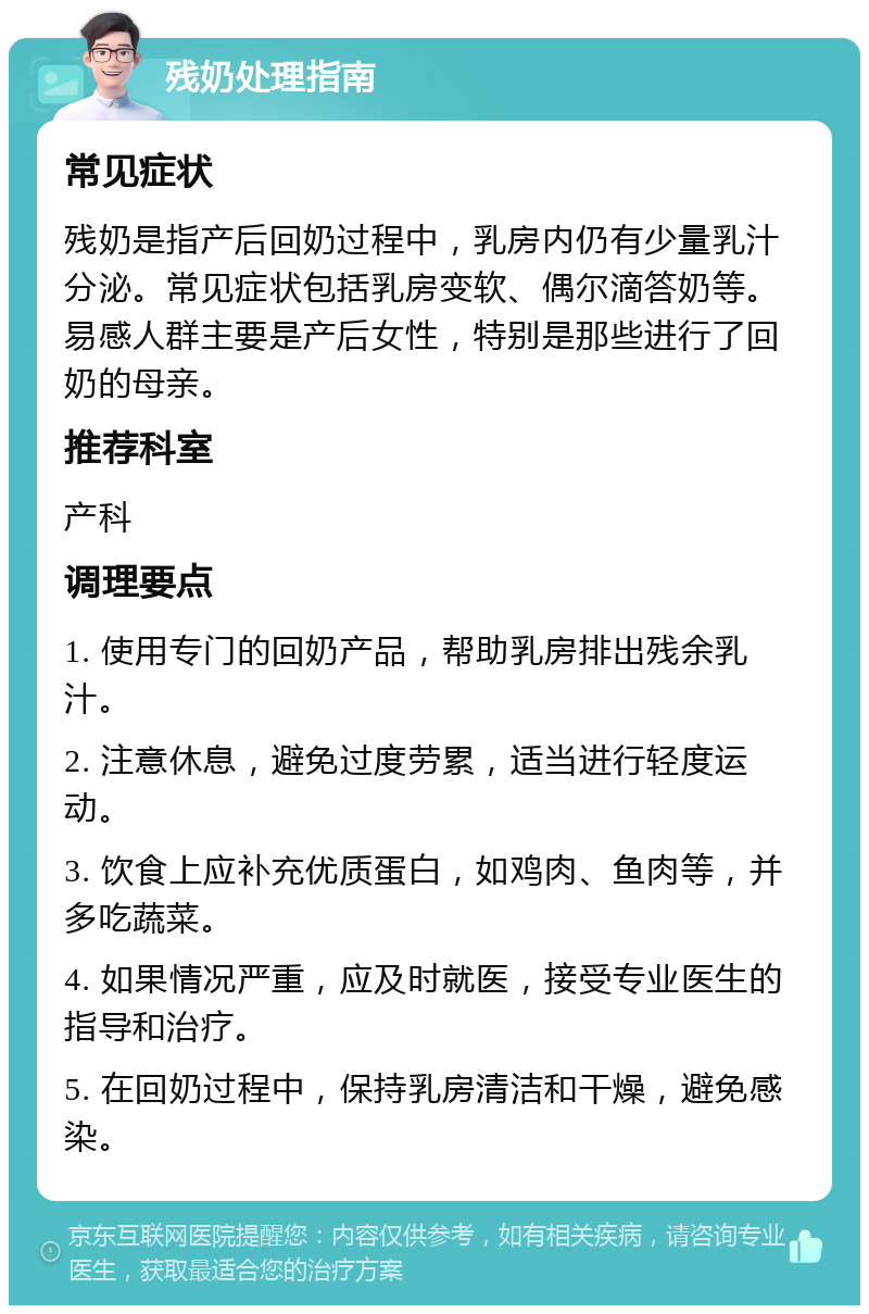 残奶处理指南 常见症状 残奶是指产后回奶过程中，乳房内仍有少量乳汁分泌。常见症状包括乳房变软、偶尔滴答奶等。易感人群主要是产后女性，特别是那些进行了回奶的母亲。 推荐科室 产科 调理要点 1. 使用专门的回奶产品，帮助乳房排出残余乳汁。 2. 注意休息，避免过度劳累，适当进行轻度运动。 3. 饮食上应补充优质蛋白，如鸡肉、鱼肉等，并多吃蔬菜。 4. 如果情况严重，应及时就医，接受专业医生的指导和治疗。 5. 在回奶过程中，保持乳房清洁和干燥，避免感染。