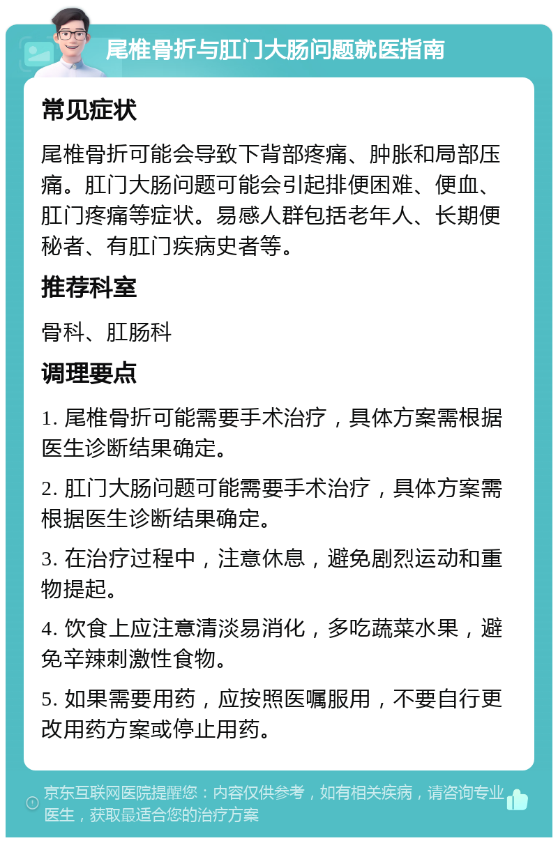 尾椎骨折与肛门大肠问题就医指南 常见症状 尾椎骨折可能会导致下背部疼痛、肿胀和局部压痛。肛门大肠问题可能会引起排便困难、便血、肛门疼痛等症状。易感人群包括老年人、长期便秘者、有肛门疾病史者等。 推荐科室 骨科、肛肠科 调理要点 1. 尾椎骨折可能需要手术治疗，具体方案需根据医生诊断结果确定。 2. 肛门大肠问题可能需要手术治疗，具体方案需根据医生诊断结果确定。 3. 在治疗过程中，注意休息，避免剧烈运动和重物提起。 4. 饮食上应注意清淡易消化，多吃蔬菜水果，避免辛辣刺激性食物。 5. 如果需要用药，应按照医嘱服用，不要自行更改用药方案或停止用药。