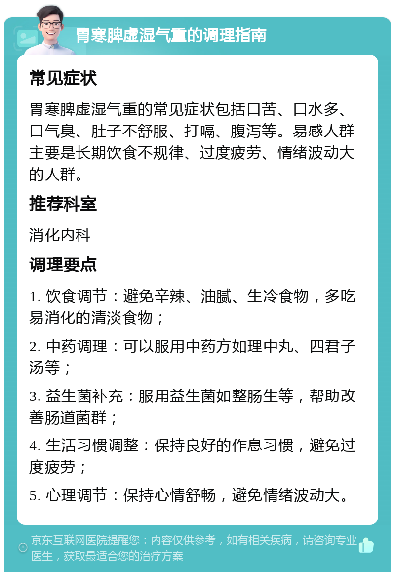 胃寒脾虚湿气重的调理指南 常见症状 胃寒脾虚湿气重的常见症状包括口苦、口水多、口气臭、肚子不舒服、打嗝、腹泻等。易感人群主要是长期饮食不规律、过度疲劳、情绪波动大的人群。 推荐科室 消化内科 调理要点 1. 饮食调节：避免辛辣、油腻、生冷食物，多吃易消化的清淡食物； 2. 中药调理：可以服用中药方如理中丸、四君子汤等； 3. 益生菌补充：服用益生菌如整肠生等，帮助改善肠道菌群； 4. 生活习惯调整：保持良好的作息习惯，避免过度疲劳； 5. 心理调节：保持心情舒畅，避免情绪波动大。