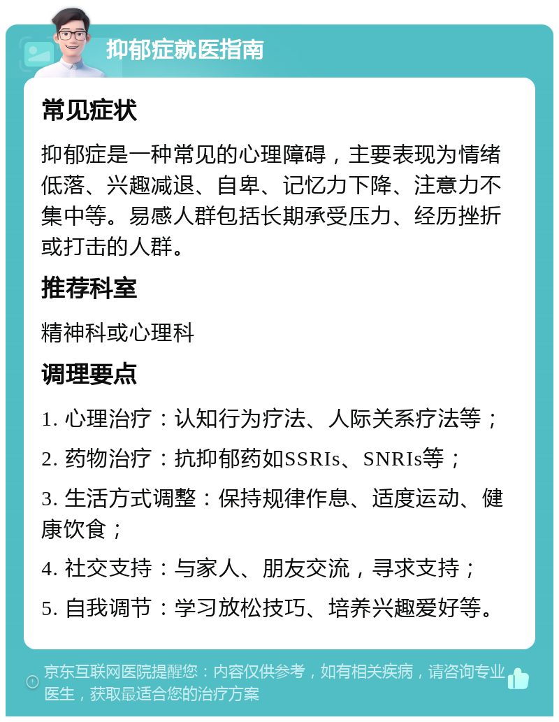 抑郁症就医指南 常见症状 抑郁症是一种常见的心理障碍，主要表现为情绪低落、兴趣减退、自卑、记忆力下降、注意力不集中等。易感人群包括长期承受压力、经历挫折或打击的人群。 推荐科室 精神科或心理科 调理要点 1. 心理治疗：认知行为疗法、人际关系疗法等； 2. 药物治疗：抗抑郁药如SSRIs、SNRIs等； 3. 生活方式调整：保持规律作息、适度运动、健康饮食； 4. 社交支持：与家人、朋友交流，寻求支持； 5. 自我调节：学习放松技巧、培养兴趣爱好等。