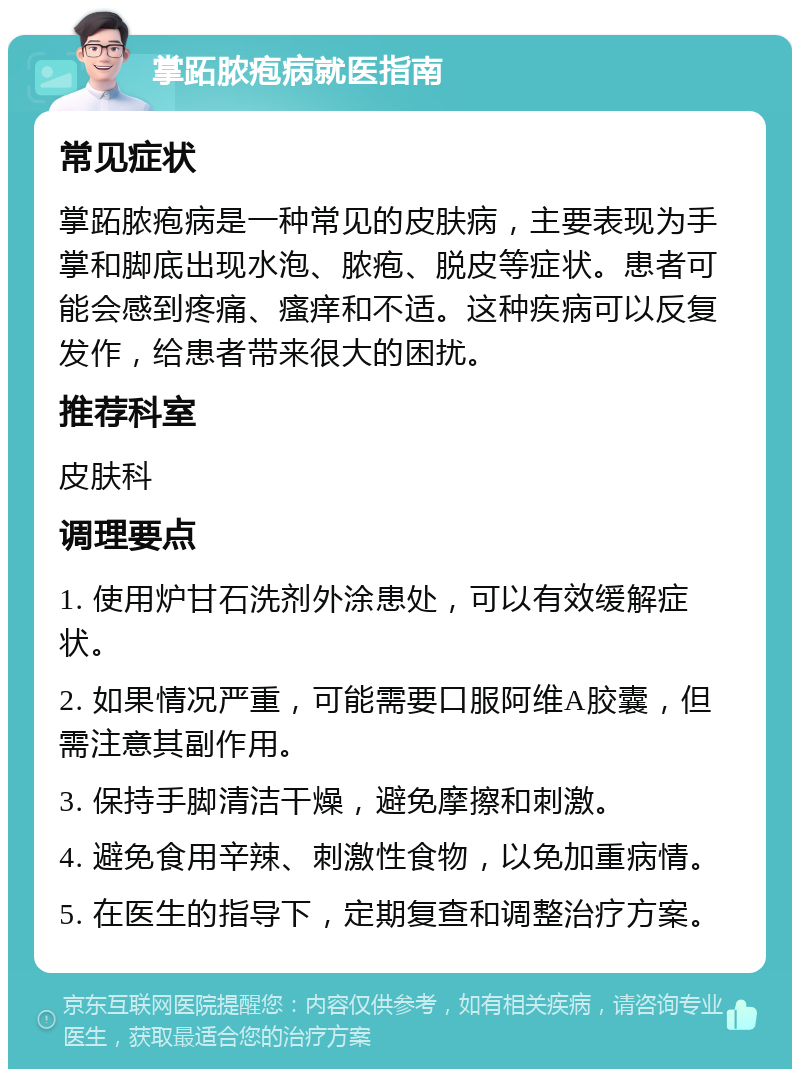 掌跖脓疱病就医指南 常见症状 掌跖脓疱病是一种常见的皮肤病，主要表现为手掌和脚底出现水泡、脓疱、脱皮等症状。患者可能会感到疼痛、瘙痒和不适。这种疾病可以反复发作，给患者带来很大的困扰。 推荐科室 皮肤科 调理要点 1. 使用炉甘石洗剂外涂患处，可以有效缓解症状。 2. 如果情况严重，可能需要口服阿维A胶囊，但需注意其副作用。 3. 保持手脚清洁干燥，避免摩擦和刺激。 4. 避免食用辛辣、刺激性食物，以免加重病情。 5. 在医生的指导下，定期复查和调整治疗方案。