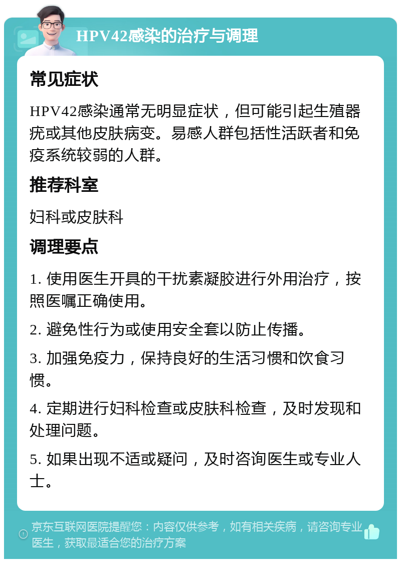 HPV42感染的治疗与调理 常见症状 HPV42感染通常无明显症状，但可能引起生殖器疣或其他皮肤病变。易感人群包括性活跃者和免疫系统较弱的人群。 推荐科室 妇科或皮肤科 调理要点 1. 使用医生开具的干扰素凝胶进行外用治疗，按照医嘱正确使用。 2. 避免性行为或使用安全套以防止传播。 3. 加强免疫力，保持良好的生活习惯和饮食习惯。 4. 定期进行妇科检查或皮肤科检查，及时发现和处理问题。 5. 如果出现不适或疑问，及时咨询医生或专业人士。