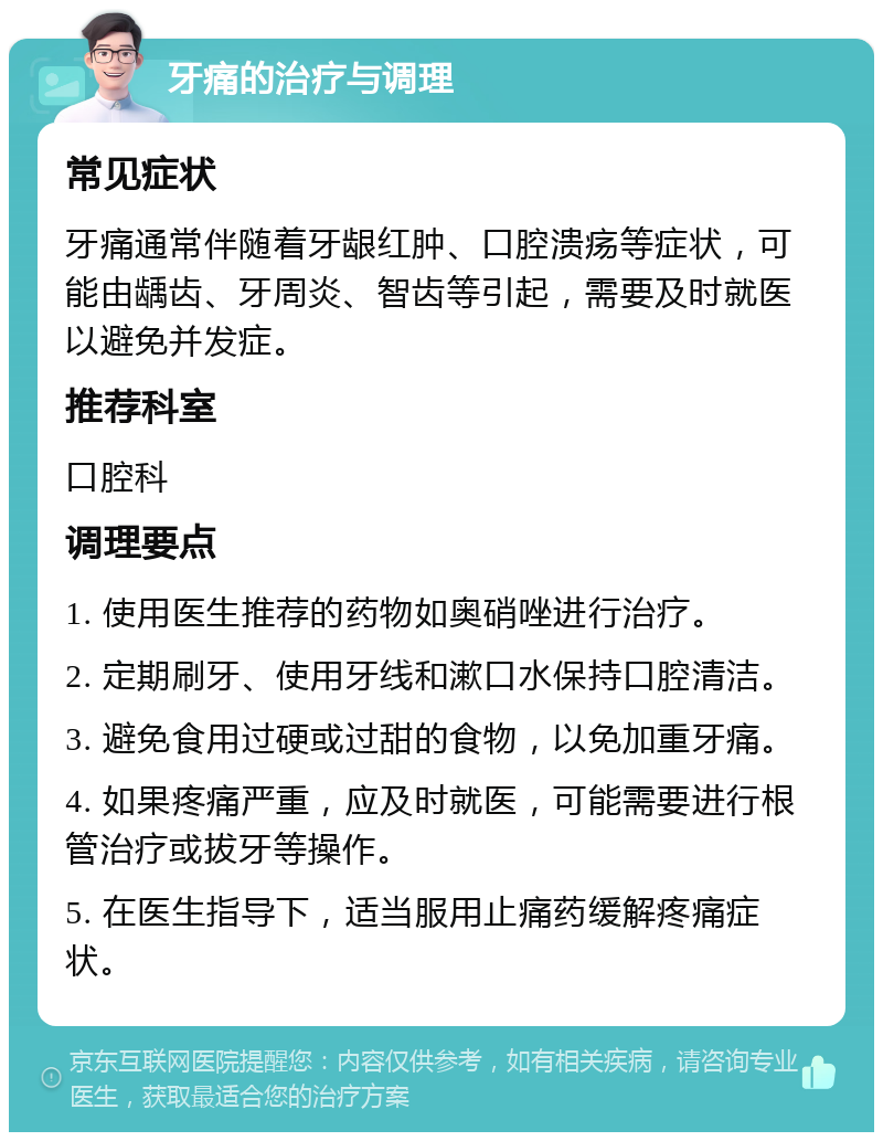 牙痛的治疗与调理 常见症状 牙痛通常伴随着牙龈红肿、口腔溃疡等症状，可能由龋齿、牙周炎、智齿等引起，需要及时就医以避免并发症。 推荐科室 口腔科 调理要点 1. 使用医生推荐的药物如奥硝唑进行治疗。 2. 定期刷牙、使用牙线和漱口水保持口腔清洁。 3. 避免食用过硬或过甜的食物，以免加重牙痛。 4. 如果疼痛严重，应及时就医，可能需要进行根管治疗或拔牙等操作。 5. 在医生指导下，适当服用止痛药缓解疼痛症状。