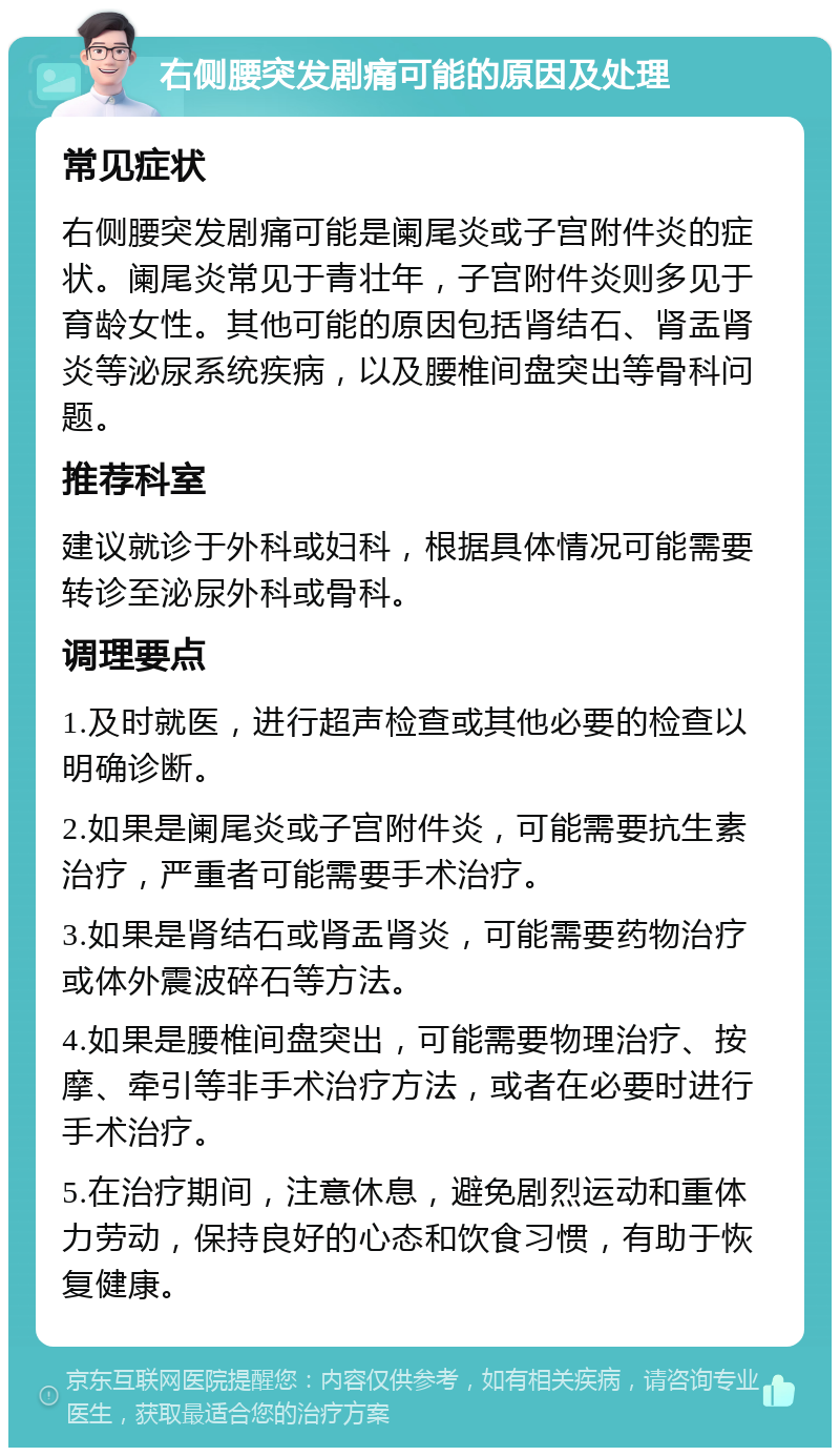 右侧腰突发剧痛可能的原因及处理 常见症状 右侧腰突发剧痛可能是阑尾炎或子宫附件炎的症状。阑尾炎常见于青壮年，子宫附件炎则多见于育龄女性。其他可能的原因包括肾结石、肾盂肾炎等泌尿系统疾病，以及腰椎间盘突出等骨科问题。 推荐科室 建议就诊于外科或妇科，根据具体情况可能需要转诊至泌尿外科或骨科。 调理要点 1.及时就医，进行超声检查或其他必要的检查以明确诊断。 2.如果是阑尾炎或子宫附件炎，可能需要抗生素治疗，严重者可能需要手术治疗。 3.如果是肾结石或肾盂肾炎，可能需要药物治疗或体外震波碎石等方法。 4.如果是腰椎间盘突出，可能需要物理治疗、按摩、牵引等非手术治疗方法，或者在必要时进行手术治疗。 5.在治疗期间，注意休息，避免剧烈运动和重体力劳动，保持良好的心态和饮食习惯，有助于恢复健康。