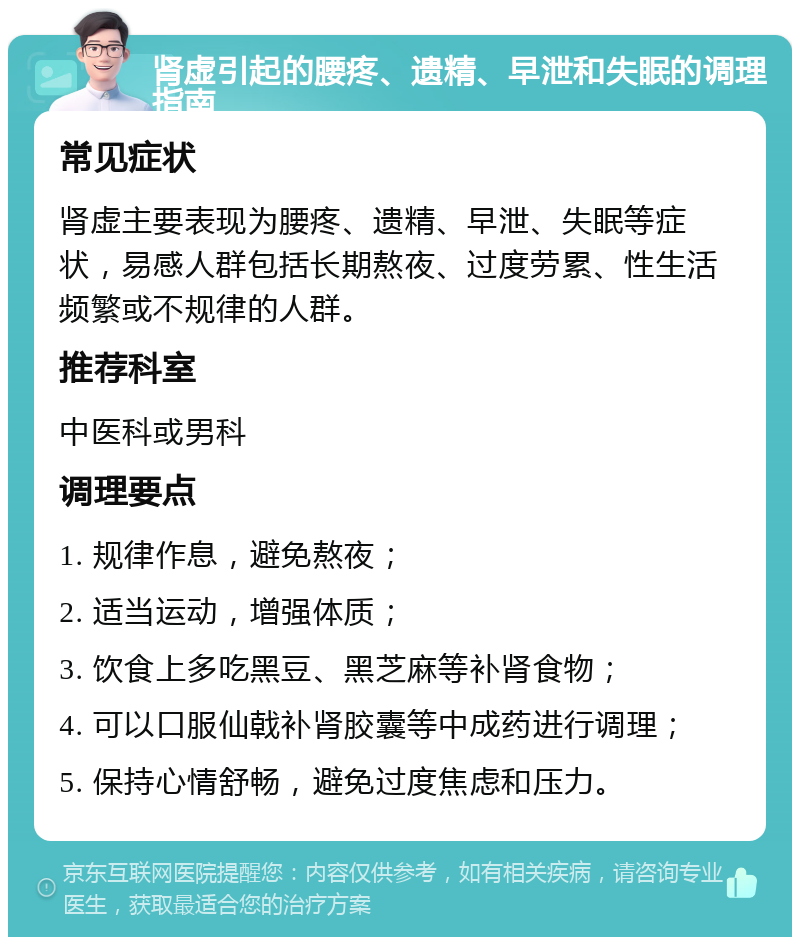 肾虚引起的腰疼、遗精、早泄和失眠的调理指南 常见症状 肾虚主要表现为腰疼、遗精、早泄、失眠等症状，易感人群包括长期熬夜、过度劳累、性生活频繁或不规律的人群。 推荐科室 中医科或男科 调理要点 1. 规律作息，避免熬夜； 2. 适当运动，增强体质； 3. 饮食上多吃黑豆、黑芝麻等补肾食物； 4. 可以口服仙戟补肾胶囊等中成药进行调理； 5. 保持心情舒畅，避免过度焦虑和压力。